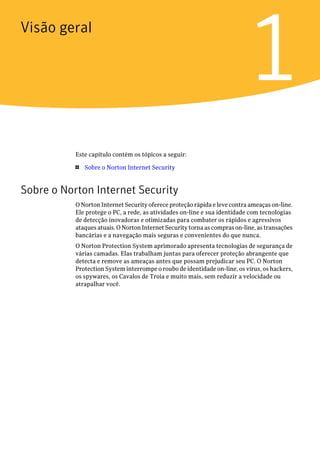 Visão geral


                                                                            1
           Este capítulo contém os tópicos a seguir:

           1   Sobre o Norton Internet Security


Sobre o Norton Internet Security
           O Norton Internet Security oferece proteção rápida e leve contra ameaças on-line.
           Ele protege o PC, a rede, as atividades on-line e sua identidade com tecnologias
           de detecção inovadoras e otimizadas para combater os rápidos e agressivos
           ataques atuais. O Norton Internet Security torna as compras on-line, as transações
           bancárias e a navegação mais seguras e convenientes do que nunca.
           O Norton Protection System aprimorado apresenta tecnologias de segurança de
           várias camadas. Elas trabalham juntas para oferecer proteção abrangente que
           detecta e remove as ameaças antes que possam prejudicar seu PC. O Norton
           Protection System interrompe o roubo de identidade on-line, os vírus, os hackers,
           os spywares, os Cavalos de Troia e muito mais, sem reduzir a velocidade ou
           atrapalhar você.
 