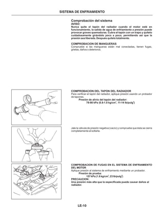 Comprobación del sistema
AVISO:
COMPROBACION DE MANGUERAS
COMPROBACION DEL TAPON DEL RADIADOR
Nunca quite el tapón del radiador cuando el motor esté en
funcionamiento, la salida de agua de enfriamiento a presión puede
provocar graves quemaduras. Cubra el tapón con un trapo y quítelo
cuidadosamente girándolo poco a poco, permitiendo así que la
presión sea liberada. Después quítelo totalmente.
Presión de alivio del tapón del radiador:
78-98 kPa (0.8-1.0 kg/cm , 11-14 lb/pulg )
COMPROBACION DE FUGAS EN EL SISTEMA DE ENFRIAMIENTO
DEL MOTOR
Presión de prueba:
157 kPa (1.6 kg/cm , 23 lb/pulg )
PRECAUCION:
Una presión más alta que la especificada puede causar daños al
radiador.
Compruebe si las mangueras están mal conectadas, tienen fugas,
grietas, daños o deterioros.
Para verificar el tapón del radiador, aplique presión usando un probador
de tapones.
Jale la válvula de presión negativa (vacío) y compruebe que ésta se cierra
completamente al soltarla.
Aplique presión al sistema de enfriamiento mediante un probador.
2 2
2 2
SISTEMA DE ENFRIAMIENTO
LE-10
 