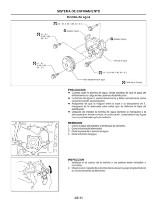 PRECAUCION:
REMOCION
INSPECCION
l
l
l
l
1. Drene el agua del radiador y del bloque de cilindros.
2. Quite la banda del alternador.
3. Quite la polea de la bomba de agua.
4. Quite la bomba de agua.
1. Verifique si el cuerpo de la bomba y las paletas están oxidadas o
corroídas.
2. Observe si el cojinete de la bomba tiene excesivo juego longitudinal o si
su funcionamiento es deficiente.
Cuando quite la bomba de agua, tenga cuidado de que el agua de
enfriamiento no caiga en las cadenas de distribución.
La bomba de agua no puede desarmarse y debe reemplazarse como
conjunto cuando sea necesario.
Asegúrese de que la holgura entre la tapa y la abrazadera de 1,
manguera es la adecuada para evitar que se deforme la tapa de
distribución.
Después de instalar la bomba de agua conecte la manguera y la
abrazadera en forma correcta. A continuación compruebe si hay fugas
con un probador de tapón de radiador.
SISTEMA DE ENFRIAMIENTO
Bomba de agua
Sellador líquido
6.3 - 8.3 (0.64 - 0.85, 4.6 - 6.1)
6.3 - 8.3
(0.64 - 0.85,
4.6 - 6.1)
6.3 - 8.3 (0.64 - 0.85, 4.6 - 6.1)
6.3 - 8.3
(0.64 - 0.85,
4.6 - 6.1)
Sellador líquido
Bomba de agua
Polea de la bomba de agua
: N•M (Kg-m, Lb-pie)
LE-11
 