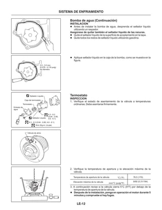 Bomba de agua (Continuación)
Termostato
Antes de instalar la bomba de agua, desprenda el sellador líquido
utilizando un raspador.
Quite el sellador líquido de la superficie de acoplamiento en la tapa.
Quite todos los restos de sellador líquido utilizando gasolina.
Aplique sellador líquido en la caja de la bomba, como se muestra en la
figura.
INSTALACION
INSPECCION
l
l
l
l
Asegúrese de quitar también el sellador líquido de las ranuras.
1. Verifique el estado de asentamiento de la válvula a temperaturas
ordinarias. Debe asentarse firmemente.
2. Verifique la temperatura de apertura y la elevación máxima de la
válvula.
SISTEMA DE ENFRIAMIENTO
3. A continuación revise si la válvula cierra 5°C (9°F) por debajo de la
temperatura de apertura de la válvula.
l Después de la instalación, ponga en operación el motor durante 5
minutos y compruebe si hay fugas.
Temperatura de apertura de la válvula
Elevación máxima de la válvula
76.5 (170)
8/90 (0.31/194)
°C (°F)
mm/°C (pulg/°F)
2.0 - 3.0 mm
(0.079 - 0.118 pulg)
de diámetro
Sellador Líquido
Sellador Líquido
Caja del termostato
Termostato
Entrada de
agua
6.3 - 8.3
(0.64 - 0.85,
4.6 - 6.1)
6.3 - 8.3 (0.64 - 0.85, 4.6 - 6.1)
: N•m (Kg-m, Lb-pie)
Válvula de alivio
LE-12
 