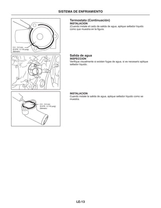 Termostato (Continuación)
Salida de agua
INSTALACION
INSPECCION
INSTALACION
(Cuando instale el cado de salida de agua, aplique sellador líquido
como que muestra en la figura.
Verifique visualmente si existen fugas de agua, si es necesario aplique
sellador líquido.
Cuando instale la salida de agua, aplique sellador líquido como se
muestra.
2.0 - 3.0 mm
(0.079 - 0.118 pulg)
diámetro
2.0 - 3.0 mm
(0.079 - 0.118 pulg)
diámetro
SISTEMA DE ENFRIAMIENTO
LE-13
 
