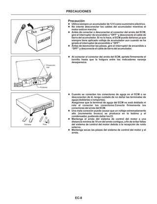 EC-8
PRECAUCIONESPRECAUCIONES
Precaución
l
l
l
l
l
l
l
l
l
Utilice siempre un acumulador de 12 V como suministro eléctrico.
No intente desconectar los cables del acumulador mientras el
motor está en marcha.
Antes de conectar o desconectar el conector del arnés del ECM,
gire el interruptor de encendido a “OFF” y desconecte el cable de
tierra del acumulador. Si no lo hace, el ECM puede dañarse ya que
siempre tiene aplicado voltaje de acumulador aun cuando se ha
girado el interruptor de encendido a “OFF”.
Antes de desmontar las piezas, gire el interruptor de encendido a
“OFF” y desconecte el cable de tierra del acumulador.
Al conectar el conector del arnés del ECM, apriete firmemente el
tornillo hasta que la holgura entre los indicadores naranja
desaparezca.
Cuando se conecten los conectores de aguja en el ECM o se
desconecten de él, tenga cuidado de no dañar las terminales de
aguja (doblarlas o romperlas).
Asegúrese que la terminal de aguja del ECM no está doblada ni
rota al conectar los conectores.Conecte firmemente los
conectores del arnés del ECM.
Una mala conexión puede causar que un voltaje extremadamente
alto (incremento brusco) se produzca en la bobina y el
condensador, pudiendo dañar los CI.
Mantenga el arnés del sistema de control del motor a una
distancia mínima de 10 cm del arnés contiguo, a fin de evitar fallas
del sistema de control del motor debido a la recepción de ruido
externo.
Mantenga secas las piezas del sistema de control del motor y el
arnés.
ACUMULADOR
Proyección
roja
Protector
Doblada Rota
 