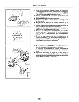 EC-9
PRECAUCIONES
l
l
l
l
l
l
l
l
l
l
l
Antes de reemplazar el ECM, realice la inspección
“Terminales del ECM y valor de referencia” y asegúrese
que el ECM funciona correctamente. Consulte EC-83,
“Terminales del ECM y valor de referencia”.
Maneje cuidadosamente el medidor masa caudal aire
para evitar dañarlo.
No desarme el medidor masa caudal aire.
No limpie el medidor masa caudal aire con ningún tipo
de detergente.
No desarme el actuador de control eléctrico de la
mariposa.
Incluso una pequeña fuga en el sistema de admisión de
aire puede ser la causa de problemas graves.
No golpear ni sacudir el sensor de posición del árbol de
levas (FASE) ni el sensor cigüeñal (OBD).
Después de realizar cada DIAGNOSTICO DE FALLAS,
lleve a cabo un “Procedimiento de confirmación del
DTC” o una “Comprobación del funcionamiento
global”.
El DTC no debe visualizarse en el “Procedimiento de
confirmación del DTC” si la reparación ha terminado. La
“Comprobación del funcionamiento global” debe ser
correcta si la reparación ha terminado.
Al medir las señales del ECM con un multímetro, nunca
permita que las dos sondas entren en contacto.
El contacto accidental de las sondas provocará un
cortocircuito y daños en el transistor de potencia del
ECM.
No utilizar terminales de tierra del ECM al medir el
voltaje de entrada/salida. Podría dañarse el transistor
del ECM. Utilice una tierra distinta a la de las terminales
del ECM, tal como tierra a carrocería.
Efectuar una
inspección de
entrada/salida
de señal del ECM
antes de la sustitución
CHECK
Luz indicadora de falla
Voltaje del
Acumulador
Cortacircuito
Válvula solenoide
Multímetro
Correcto
Incorrecto
Conector del
arnés de la
válvula solenoide ECM
 