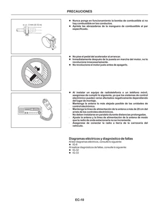 EC-10
PRECAUCIONES
l
l
l
l
l
l
l
l
l
Nunca ponga en funcionamiento la bomba de combustible si no
hay combustible en los conductos.
Apriete las abrazaderas de la manguera de combustible al par
especificado.
No pise el pedal del acelerador al arrancar.
Inmediatamente después de la puesta en marcha del motor, no lo
revolucione innecesariamente.
No revolucione el motor justo antes de apagarlo.
Al instalar un equipo de radiotelefonía o un teléfono móvil,
asegúrese de cumplir lo siguiente, ya que los sistemas de control
electrónico pueden verse afectados negativamente dependiendo
del lugar de montaje.
Mantenga la antena lo más alejada posible de las unidades de
control electrónico.
Mantenga la línea de alimentación de la antena a más de 20 cm del
arnés de los controles electrónicos.
No deben instalarse en paralelo durante distancias prolongadas.
Ajuste la antena y la línea de alimentación de la antena de modo
que la radio de onda estacionaria no se incremente.
Asegúrese de conectar la radio a tierra de la carrocería del
vehículo.
-
-
-
-
Diagramas eléctricos y diagnóstico de fallas
Al leer diagramas eléctricos, consulte lo siguiente:
Al realizar diagnósticos de fallas, consulte lo siguiente:
IG-8
IG-32
IG-33
3 mm (0.12 in)
 