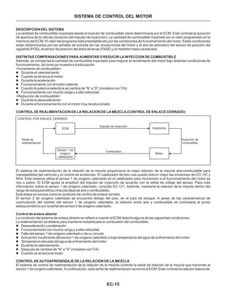 EC-15
DESCRIPCION DEL SISTEMA
DISTINTAS COMPENSACIONES PARA AUMENTAR O REDUCIR LA INYECCION DE COMBUSTIBLE
CONTROL DE REALIMENTACION DE LA RELACION DE LA MEZCLA (CONTROL DE ENLACE CERRADO)
Control de enlace abierto
CONTROL DE AUTOAPRENDIZAJE DE LA RELACION DE LA MEZCLA
La cantidad de combustible inyectada desde el inyector de combustible viene determinada por el ECM. Este controla la duración
de apertura de la válvula (duración del impulso de inyección). La cantidad de combustible inyectado es un valor programado en la
memoria del ECM. El valor del programa está preestablecido por las condiciones de funcionamiento del motor. Estas condiciones
están determinadas por las señales de entrada (en las revoluciones del motor y el aire de admisión) del sensor de posición del
cigüeñal (POS), el sensor de posición del árbol de levas (FASE) y el medidor masa caudal aire.
Además, se compensa la cantidad de combustible inyectado para mejorar el rendimiento del motor bajo distintas condiciones de
funcionamiento, tal como se muestra a continuación.
<Incremento de combustible>
<Reducción de combustible>
El sistema de realimentación de la relación de la mezcla proporciona la mejor relación de la mezcla aire-combustible para
manejabilidad del vehículo y el control de emisiones. El catalizador de tres vías puede reducir mejor las emisiones de CO, HC y
NOx. Este sistema utiliza el sensor 1 de oxígeno calentado en el catalizador para monitorear si el funcionamiento del motor es
rico o pobre. El ECM ajusta la amplitud del impulso de inyección de acuerdo con la señal de voltaje del sensor. Para más
información sobre el sensor 1 de oxígeno calentado, consulte EC-121. Además, mantiene la relación de la mezcla dentro del
rango de estequiométrico (mezcla ideal de aire y combustible).
Esta etapa se conoce como la condición de control de enlace cerrado.
El sensor 2 de oxígeno calentado se encuentra debajo del piso, en el tubo de escape. A pesar de las características de
conmutación del cambio del sensor 1 de oxígeno calentado, la relación entre aire y combustible es controlada al punto
estequiométrico por la señal del sensor 2 de oxígeno calentado.
La condición del sistema de enlace abierto se refiere a cuando el ECM detecta alguna de las siguientes condiciones.
La realimentación se detiene para mantener estabilizada la combustión del combustible.
El sistema de control de realimentación de la relación de la mezcla controla la señal de relación de la mezcla que transmite el
sensor 1 de oxígeno calentado. A continuación, esta señal de realimentación se envía al ECM. Este controla la relación básica de
l
l
l
l
l
l
l
l
l
l
l
l
l
l
l
l
Durante el calentamiento
Cuando se arranca el motor
Durante la aceleración
Funcionamiento con el motor caliente
Cuando la palanca selectora se cambia de “N” a “D” (modelos con T/A)
Funcionamiento con mucha carga y a alta velocidad
Durante la desaceleración
Durante el funcionamiento con el motor muy revolucionado
Desaceleración y aceleración
Funcionamiento con mucha carga y a alta velocidad
Falla del sensor 1 de oxígeno calentado o de su circuito
Activación insuficiente del sensor 1 de oxígeno calentado a baja temperatura del agua de enfriamiento del motor
Temperatura elevada del agua de enfriamiento del motor
Durante el calentamiento
Después de cambiar de “N” a “D” (modelos con T/A)
Cuando se arranca el motor
CONTROL POR ENLACE CERRADO
Señal de
realimentación
ECM
Sensor 1 de
oxígeno
calefactado
Impulso de inyección
Combustión
Inyectores
Motor
Inyección de
combustible
SISTEMA DE CONTROL DEL MOTOR
 