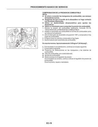 EC-19
COMPROBACION DE LA PRESION DE COMBUSTIBLE
En marcha mínima: Aproximadamente 3.05 kg/cm (43 lb/pulg )
NOTA:
Al volver a conectar las mangueras de combustible, use siempre
abrazaderas nuevas.
Asegúrese de que el tornillo de la abrazadera no haga contacto
con las piezas adyacentes.
Utilice un destornillador dinamométrico para apretar las
abrazaderas.
Utilice un manómetro para comprobar la presión de combustible.
l
l
l
l
l
l
l
l
1. Elimine la presión de combustible totalmente. Consulte EC-18,
“DESCARGA DE LA PRESION DE COMBUSTIBLE”.
2. Instale el manómetro de combustible en la línea de combustible como
se indica en la ilustración.
3. Gire el interruptor de encendido a la posición “ON” y compruebe si hay
fugas de combustible.
4. Ponga el motor en marcha y compruebe si hay fugas.
5. Vea la medición del manómetro de combustible.
6. Si el resultado no es satisfactorio, continúe con el paso siguiente.
7. Compruebe lo siguiente.
Si el resultado es correcto, vuelva a colocar el regulador de presión de
combustible.
Si es incorrecto, repare o reemplace.
2 2
Presencia de obstrucciones en las mangueras y las tuberías de
combustible.
Filtro de combustible, por si está obstruido.
Bomba de combustible.
Obstrucciones en el regulador de presión
PROCEDIMIENTO BASICO DE SERVICIO
 
