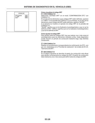 EC-26
SISTEMA DE DIAGNOSTICO EN EL VEHICULO (OBD)
Cómo visualizar el código SRT
CON CONSULT-II
Cómo ajustar el código SRT
CON CONSULT-II
SIN CONSULT-II
Seleccione “ESTADO SRT” en el modo “CONFIRMACION DTC” con
CONSULT-II.
En el caso de los elementos cuyos códigos SRT están definidos, aparece
un “CMPLT” en la pantalla del CONSULT-II; sin embargo, en el caso de los
elementos cuyos códigos del SRT están definidos, aparece “INCMP”.
A la derecha se muestra un ejemplo de código SRT en la pantalla del
CONSULT-II.
“INCMP” significa que no ha finalizado el autodiagnóstico y que no se ha
definido el SRT. “CMPLT” significa que se ha realizado el autodiagnóstico
y que se ha definido el SRT.
Para ajustar todos los códigos SRT, hay que realizar una o más veces el
autodiagnóstico para los elementos indicados arriba. Cada diagnóstico
puede requerir un periodo de conducción bastante largo, bajo distintas
condiciones.
Realizar el procedimiento correspondiente de confirmación de DTC, uno
por uno, basándose en la “Prioridad de realización” de la tabla de EC-24,
“Elemento del SRT”.
En la página siguiente se describe el patrón de conducción más eficaz
para ajustar correctamente los códigos de SRT. El patrón de conducción
debe realizarse una o más veces para definir todos los códigos de SRT.
CATALIZADOR
C CO2S
CO2S
CMPLT
CMPLT
CMPLT
ESTADO SRT
 