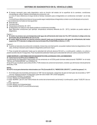 EC-28
SISTEMA DE DIAGNOSTICO EN EL VEHICULO (OBD)
l
l
l
l
l
l
l
l
El tiempo necesario para cada diagnóstico varía en función del estado de la superficie de la carretera, condiciones
climatológicas, altitud, hábitos individuales de conducción, etc.
La zona A hace referencia al rango donde el tiempo necesario para el diagnóstico en condiciones normales*, es el más
breve.
La zona B hace referencia al área en la que puede seguir realizándose el diagnóstico si éste no se ha finalizado en la zona A.
*: Las condiciones normales son las siguientes:
Nivel del mar
Carretera llana
Temperatura ambiente: 20 - 30°C
El diagnóstico se realiza lo más rápido posible en condiciones normales.
Patrón 1:
Patrón 2:
Cuando se reanuda una conducción constante, incluso tras una interrupción, se pueden realizar todos los diagnósticos. En tal
caso, el tiempo necesario para realizar el diagnóstico podría ser mayor.
Bajo diferentes condiciones (por ejemplo: temperatura ambiente diferente de 20 - 30°C), también se puede realizar el
diagnóstico.
*1: Pisar el pedal del acelerador hasta que la velocidad del vehículo alcance 90 km/h y, a continuación, soltarlo y no volver a
pisarlo durante más de 10 segundos. Pisar el pedal del acelerador hasta que la velocidad del vehículo vuelva a alcanzar 90 km/h.
La información de diagnóstico relacionada con las emisiones en el ECM puede borrarse seleccionando “BORRA” en el modo
“RESUL AUTODIAGNOSIS” con CONSULT-II.
Si los DTCs se visualizan para ambos ECM y TCM (módulo de control de transmisión), tendrán que eliminarse individualmente
del ECM y TCM.
1. Si el interruptor de encendido permanece en “ON” tras la reparación, asegúrese de girar el interruptor de encendido a “OFF”
una vez. Esperar al menos 10 segundos y girar de nuevo hasta “ON” (motor apagado).
2. Encienda el CONSULT-II y oprima “T/A”.
3. Pulse “RESUL AUTODIAGNOSIS”.
4. Pulse “BORRA”. [El DTC del TCM (módulo de control de la transmisión) se borrará]. A continuación, pulsar “VUELTA” dos ve-
ces.
5. Pulse “MOTOR”.
6. Pulse “RESUL AUTODIAGNOSIS”.
7. Pulse “BORRA” (El DTC en el ECM se borrará)
El motor se arranca con una temperatura del agua de enfriamiento del motor de 10 a 35°C (donde el voltaje entre las
terminales 59 y 43 del ECM es de 3.0 a 4.3 V).
El motor debe funcionar en marcha mínima (ralentí) hasta que la temperatura del agua de enfriamiento del motor
supere los 70°C (donde el voltaje entre las terminales 59 y 43 del ECM es inferior a 1.4 V).
COMO BORRAR LA INFORMACION DE DIAGNOSTICO RELACIONADA CON LAS EMISIONES
Cómo borrar los DTCs (Con CONSULT-II)
NOTA:
Si el DTC no es para elementos relacionados con T/A (Consulte EC-5, “INDICE DE LOS DTC” ), omitir los pasos 2 - 4.
 