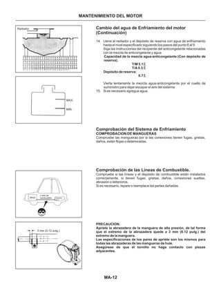 Cambio del agua de Enfriamiento del motor
(Continuación)
Comprobación del Sistema de Enfriamiento
Comprobación de las Líneas de Combustible.
14. Llene el radiador y el depósito de reserva con agua de enfriamiento
hasta el nivel especificado siguiendo los pasos del punto 6 al 9.
Siga las instrucciones del recipiente del anticongelante relacionadas
con la mezcla de anticongelante y agua.
Vierta lentamente la mezcla agua-anticongelante por el cuello de
suministro para dejar escapar el aire del sistema.
15. Si es necesario agregue agua.
Capacidad de la mezcla agua-anticongelante (Con depósito de
reserva).
T/M 5.1
T/A 5.3
Depósito de reserva:
0.7
PRECAUCION:
Apriete la abrazadera de la manguera de alta presión, de tal forma
que el extremo de la abrazadera quede a 3 mm (0.12 pulg.) del
extremo de la manguera.
Las especificaciones de los pares de apriete son los mismos para
todas las abrazaderas de las mangueras de hule.
Asegúrese de que el tornillo no haga contacto con piezas
adyacentes.
COMPROBACION DE MANGUERAS
Compruebe las mangueras por si las conexiones tienen fugas, grietas,
daños, están flojas o deterioradas.
Compruebe si las líneas y el depósito de combustible están instalados
correctamente, si tienen fugas, grietas, daños, conexiones sueltas,
abrasión o deterioros.
Si es necesario, repare o reemplace las partes dañadas.
MA-12
MANTENIMIENTO DEL MOTOR
Radiador
MAX.
MIN.
Motor
Línea de
combustible Depósito
de C.
3 mm (0.12 pulg.)
 
