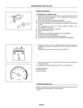 EC-43
DIAGNOSTICO DE FALLAS
Inspección básica
1. COMIENZO DE LA INSPECCION
1. Compruebe los registros de servicio por si alguna reparación reciente
indica una falla relacionada o hay necesidad de efectuar el
mantenimiento programado.
2. Abra el cofre del motor y compruebe lo siguiente:
3. Confirmar que no se aplican cargas eléctricas ni mecánicas.
l
l
l
l
l
l
l
l
l
Conectores del arnés por si las conexiones son incorrectas
El arnés del cableado por si hay conexiones irregulares, interferencias
y cortes
Las mangueras de vacío por si están cortadas, torcidas o sus
conexiones son incorrectas
Las mangueras y tubería por si hay fugas
Obstrucción del filtro de aire
Junta
El interruptor de faros está apagado.
El interruptor del aire acondicionado está apagado.
El interruptor del desempañador del cristal trasero está apagado.
4. Ponga en marcha el motor y déjelo calentar hasta que la aguja de
temperatura del agua de enfriamiento del motor señale el centro del
indicador.
Asegúrese que el motor funciona a menos de 1,000 rpm
5. Hacer funcionar el motor a unas 2,000 rpm durante aproximadamente
2 minutos sin carga.
6. Asegúrese que no se visualiza ningún DTC con el CONSULT-II.
Correcto>>IR A 3.
Incorrecto>>IR A 2.
Repare o reemplace los componentes según sea necesario de acuerdo al
“Procedimiento de diagnóstico” correspondiente.
>> IR A 3.
Correcto o incorrecto
2. REPARE O REEMPLACE
TEMP
x1000 r/min
 
