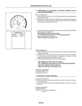 EC-44
DIAGNOSTICO DE FALLAS
3. COMPRUEBE LA VELOCIDAD DE MARCHA MINIMA (marcha
mínima) DE REFERENCIA
T/M: 625±50 rpm (TPS desconectado)
T/A: 725±50 rpm (En posición “N”) (TPS desconectado)
T/M y T/A: 900 rpm en posición “N”
Sin CONSULT-II
4. DETECTAR LA PIEZA AVERIADA
Con CONSULT-II
1. Hacer funcionar el motor a unas 2,000 rpm durante aproximadamente
2 minutos sin carga.
2. Revolucione el motor (2,000 a 3,000 rpm) dos o tres veces sin carga y a
continuación hacerlo funcionar a velocidad de marcha mínima (ralentí)
durante aproximadamente 1 minuto.
3. Lea la velocidad de marcha mínima (ralentí) en el modo de “MONITOR
DATOS” con el CONSULT-II.
Con aire acondicionado activado:
1. Hacer funcionar el motor a unas 2,000 rpm durante aproximadamente
2 minutos sin carga.
2. Revolucionar el motor (2,000 a 3,000 rpm) dos o tres veces sin carga y
a continuación hacerlo funcionar a velocidad de marcha mínima
(ralentí) durante aproximadamente 1 minuto.
3. Compruebe la velocidad de marcha mínima (ralentí).
Compruebe lo siguiente.
Correcto>>IR A 5.
Incorrecto>>1. Repare o reemplace.
2. IR A 4.
T/M: 625±50 rpm (TPS desconectado)
T/A: 725±50 rpm (En posición “N”) (TPS desconectado)
Con aire acondicionado activado:
T/M y T/A: 900 rpm en posición “N”
Correcto o incorrecto
Correcto>>IR A 10.
Incorrecto>>IR A 4.
l
l
Revise el sensor de posición del árbol de levas (FASE) y el circuito.
Consulte EC-184 .
Revise el sensor de posición del cigüeñal (POS) y el circuito. Consulte
EC-178 .
Correcto o incorrecto
MONITOR DATOS
MONITOR
VEL MOTOR
SIN DTC
XXX rpn
 
