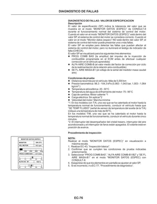 EC-76
DIAGNOSTICO DE FALLAS
DIAGNOSTICO DE FALLAS - VALOR DE ESPECIFICACION
Descripción
Condiciones de prueba
Procedimiento de inspección
NOTA:
El valor de especificación (SP) indica la tolerancia del valor que se
muestra en el modo “MONITOR DATOS (ESPEC)” de CONSULT-II
durante el funcionamiento normal del sistema de control del motor.
Cuando el valor en el modo “MONITOR DATOS (ESPEC)” está dentro del
valor SP, el sistema de control del motor se considera correcto. Cuando el
valor en el modo “Monitor datos (espec)” NO está dentro del valor SP, el
sistema de control del motor puede presentar una o más fallas.
El valor SP se emplea para detectar las fallas que puedan afectar al
sistema de control del motor, pero no iluminará el testigo de indicador de
falla (CHECK).
El valor SP se visualizará para los siguientes tres elementos:
*1: En los modelos con T/A, una vez que se ha calentado el motor hasta la
temperatura normal de funcionamiento, conducir el vehículo hasta que
“SE TEMP FLUIDO” (señal de sensor de temperatura del aceite de la T/A)
indique una temperatura de más de 60°C.
En los modelos T/M, una vez que se ha calentado el motor hasta la
temperatura normal de funcionamiento, conducir el vehículo durante cinco
minutos.
*2: El interruptor del desempañador del cristal trasero, interruptor del aire
acondicionado y el interruptor de faros están apagados. El volante está en
posición de avance.
Realizar el modo “MONITOR DATOS (ESPEC)” en visualización a
máxima escala.
1. Realizar EC-43, “Inspección básica”.
2. Confirmar que se cumplen las condiciones de prueba indicadas
anteriormente.
3. Seleccionar “PROG COMB BAS”, “ALFA AIRE COMB-B1/B2” y “SE FL
AIRE MASA-B1” en el modo “MONITOR DATOS (ESPEC) con
CONSULT-II.
4. Asegúrese de que los elementos en pantalla se ajustan al valor SP.
5. Si es incorrecto, ir a EC-77, “Procedimiento de diagnóstico”.
l
l
l
l
l
l
l
l
l
l
PROG COMB BAS (la amplitud del impulso de la inyección de
combustible programada en el ECM antes de efectuar cualquier
corrección en el vehículo aprendida)
ALFA AIRE COMB-B (el valor medio del factor de corrección por ciclo
de la realimentación de la relación aire-combustible)
SE FL AIRE MASA-B1 (el voltaje de la señal del medidor masa caudal
aire)
Distancia recorrida por el vehículo: Más de 5,000 km
Presión barométrica: 98,3 - 104,3 kPa (0,983 - 1,043 bar, 1,003 - 1,064
kg/cm )
Temperatura atmosférica: 20 - 30°C
Temperatura del agua de enfriamiento del motor: 75 - 95°C
Caja de cambios: Motor caliente *1
Carga eléctrica: Sin aplicar*2
Velocidad del motor: Marcha mínima
2
MONITOR DATOS (ESPEC)
MONITOR
VEL MOTOR
SIN DTC
813 rpm
0 1600 3200 4800 6400
PROG COMB BAS 2,9 msec
ALFA A/C B1 105 %
0,0 1,3 2,5 3,8 5,0
50 75 100 125 150
 