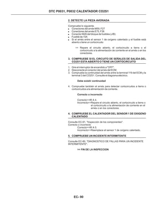 DTC P0031, P0032 CALENTADOR CO2S1
2. DETECTE LA PIEZA AVERIADA
Compruebe lo siguiente.
Correcto>>IR A 4.
Incorrecto>>Repare el circuito abierto, el cortocircuito a tierra o
el cortocircuito a la alimentación de corriente en el
arnés o en los conectores.
Consulte EC-91, "Inspección de los componentes".
Correcto o incorrecto
Correcto>>IR A 5.
Incorrecto>>Reemplace el sensor 1 de oxígeno calentado.
Consulte EC-80, "DIAGNOSTICO DE FALLAS PARA UN INCIDENTE
INTERMITENTE".
!
!
!
!
!
Conectores del arnés M59, F27
Conectores del arnés E75, F36
Conector M26 del bloque de fusibles (J/B)
Fusible de 15A
Si el arnés entre el sensor 1 de oxígeno calentado y el fusible está
abierto o tiene un cortocircuito
>> Repare el circuito abierto, el cortocircuito a tierra o el
cortocircuito a la alimentación de corriente en el arnés o en los
conectores.
1. Gire el interruptor de encendido a "OFF".
2. Desconecte el conector del arnés del ECM.
3. Compruebe la continuidad del arnés entre la terminal 119 del ECM y la
terminal 3 del CO2S1. Consulte el diagrama eléctrico.
4. Compruebe también el arnés para detectar cortocircuitos a tierra o
cortocircuitos a la alimentación de corriente.
3. COMPRUEBE SI EL CIRCUITO DE SEÑALES DE SALIDA DEL
CO2S1 ESTA ABIERTO O TIENE UN CORTOCIRCUITO
4. COMPRUEBE EL CALENTADOR DEL SENSOR 1 DE OXIGENO
CALENTADO
5. COMPRUEBE UN INCIDENTE INTERMITENTE
Debe existir continuidad
Correcto o incorrecto
>> FIN DE LA INSPECCION
EC- 90
 