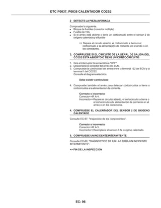2 DETECTE LA PIEZA AVERIADA
4. COMPRUEBE EL CALENTADOR DEL SENSOR 2 DE OXIGENO
CALENTADO
5. COMPRUEBE UN INCIDENTE INTERMITENTE
Compruebe lo siguiente.
>> Repare el circuito abierto, el cortocircuito a tierra o el
cortocircuito a la alimentación de corriente en el arnés o en
los conectores.
Correcto>>IR A 4.
Incorrecto>>Repare el circuito abierto, el cortocircuito a tierra o
el cortocircuito a la alimentación de corriente en el
arnés o en los conectores.
Consulte EC-97. "Inspección de los componentes".
Correcto>>IR A 5.
Incorrecto>>Reemplace el sensor 2 de oxígeno calentado.
Consulte EC-80, "DIAGNOSTICO DE FALLAS PARA UN INCIDENTE
INTERMITENTE".
!
!
!
Bloque de fusibles (conector múltiple)
Fusible de 15A
Si el arnés está abierto o tiene un cortocircuito entre el sensor 2 de
oxígeno calentado y el fusible
3. COMPRUEBE SI EL CIRCUITO DE LA SEÑAL DE SALIDA DEL
CO2S2 ESTA ABIERTO O TIENE UN CORTOCIRCUITO
1. Gire el interruptor de encendido a "OFF".
2. Desconecte el conector del arnés del ECM.
3. Compruebe la continuidad del arnés entre la terminal 122 del ECM y la
terminal 1 del CO2S2.
Consulte el diagrama eléctrico.
4. Compruebe también el arnés para detectar cortocircuitos a tierra o
cortocircuitos a la alimentación de corriente.
Debe existir continuidad
Correcto o incorrecto
Correcto o incorrecto
>> FIN DE LA INSPECCION
DTC P0037, P0038 CALENTADOR CO2S2
EC- 96
 