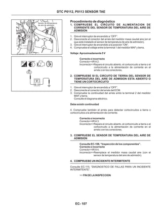 Sensor de temperatura
de aire de admisión
Procedimiento de diagnóstico
1. COMPRUEBE EL CIRCUITO DE ALIMENTACION DE
CORRIENTE DEL SENSOR DE TEMPERATURA DEL AIRE DE
ADMISION
2. COMPRUEBE SI EL CIRCUITO DE TIERRA DEL SENSOR DE
TEMPERATURA DEL AIRE DE ADMISION ESTA ABIERTO O
TIENE UN CORTOCIRCUITO
3. COMPRUEBE EL SENSOR DE TEMPERATURA DEL AIRE DE
ADMISION
4. COMPRUEBE UN INCIDENTE INTERMITENTE
1. Gire el interruptor de encendido a “OFF”.
2. Desconecte el conector del arnés del medidor masa caudal aire (en el
que está instalado el sensor de temperatura de aire de admisión).
3. Gire el interruptor de encendido a la posición “ON”.
4. Compruebe el voltaje entre la terminal 1 del medidor MAF y tierra.
1. Gire el interruptor de encendido a “OFF”.
2. Desconecte el conector del arnés del ECM.
3. Compruebe la continuidad del arnés entre la terminal 2 del medidor
MAF y tierra.
Consulte el diagrama eléctrico.
Voltaje: Aproximadamente 5 V
Correcto o incorrecto
Debe existir continuidad
Correcto o incorrecto
Correcto>>IR A 2.
Incorrecto>>Repare el circuito abierto, el cortocircuito a tierra o el
cortocircuito a la alimentación de corriente en el
arnés o en los conectores.
4. Compruebe también el arnés para detectar cortocircuitos a tierra o
cortocircuitos a la alimentación de corriente.
Correcto>>IR A 3.
Incorrecto>>Repare el circuito abierto, el cortocircuito a tierra o el
cortocircuito a la alimentación de corriente en el
arnés o en los conectores.
Consulte EC-108, “Inspección de los componentes”.
Correcto o incorrecto
FIN DE LA INSPECCION
Correcto>>IR A 4.
Incorrecto>>Reemplace el medidor masa caudal aire (con el
sensor de temperatura del aire de admisión).
Consulte EC-115, “DIAGNOSTICO DE FALLAS PARA UN INCIDENTE
INTERMITENTE”.
>>
DTC P0112, P0113 SENSOR TAE
EC- 107
 