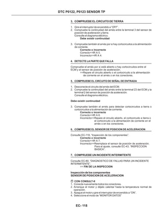 DTC P0122, P0123 SENSOR TP
3. COMPRUEBE EL CIRCUITO DE TIERRA
7. COMPRUEBE UN INCIDENTE INTERMITENTE
Inspección de los componentes
SENSOR DE POSICION DE ACELERACION
1. Gire el interruptor de encendido a “OFF”.
2. Compruebe la continuidad del arnés entre la terminal 3 del sensor de
posición de aceleración y tierra.
Consulte el diagrama eléctrico.
3. Compruebe también el arnés por si hay cortocircuitos a la alimentación
de corriente.
1. Desconecte el circuito del arnés del ECM.
2. Compruebe la continuidad del arnés entre la terminal 23 del ECM y la
terminal 2 del sensor de posición de aceleración.
Consulte el diagrama eléctrico.
3. Compruebe también el arnés para detectar cortocircuitos a tierra o
cortocircuitos a la alimentación de corriente.
Debe existir continuidad
Correcto o incorrecto
Debe existir continuidad
Correcto o incorrecto
Correcto o incorrecto
FIN DE LA INSPECCION
CON CONSULT-II
Correcto>>IR A 5.
Incorrecto>>IR A 4.
Compruebe el arnés por si está abierto o hay cortocircuitos entre el
ECM y el sensor de posición de aceleración.
>>Repare el circuito abierto o el cortocircuito a la alimentación
de corriente en el arnés o en los conectores.
Correcto>>IR A 6.
Incorrecto>>Repare el circuito abierto, el cortocircuito a tierra o
el cortocircuito a la alimentación de corriente en el
arnés o en los conectores.
Consulte EC-118, “Inspección de los componentes”.
Correcto>>IR A 7.
Incorrecto>>Reemplace el sensor de posición de aceleración.
Para el ajuste, consulte EC-43, “INSPECCION
BASICA”.
Consulte EC-80. “DIAGNOSTICO DE FALLAS PARA UN INCIDENTE
INTERMITENTE”.
>>
4. DETECTE LA PARTE QUE FALLA
5. COMPRUEBE EL CIRCUITO DE SEÑAL DE ENTRADA
6. COMPRUEBE EL SENSOR DE POSICION DE ACELERACION
1. Conecte nuevamente todos los conectores.
2. Arranque el motor y déjelo calentar hasta la temperatura normal de
operación.
3. Apague el motor y gire el interruptor de encendido a “ON”.
4. Seleccione el modo de “MONITOR DATOS”
EC- 118
 