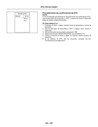 DTC P0132 CO2S1
Procedimiento de confirmación de DTC
1. Arranque el motor y déjelo calentar hasta la temperatura normal de
operación.
2. Gire el interruptor de encendido a “OFF” y espere como mínimo 5
segundos.
3. Gire el interruptor de encendido a la posición “ON”.
4. Seleccione el modo “MONITOR DATOS” con el CONSULT-II.
5. Vuelva a arrancar el motor y déjelo en marcha mínima durante 35
segundos.
6. Si se detecta el DTC del 1er recorrido, consulte EC-124.
“Procedimiento de diagnóstico”.
NOTA:
CON CONSULT-II
Si se ha realizado previamente el “Procedimiento de confirmación DTC”,
gire el interruptor de encendido a “OFF” y espere al menos 5 segundos
antes de realizar la siguiente prueba.
MONITOR SIN DTC
MONITOR DATOS
XXX rpm
XXX °C
EC- 122
 