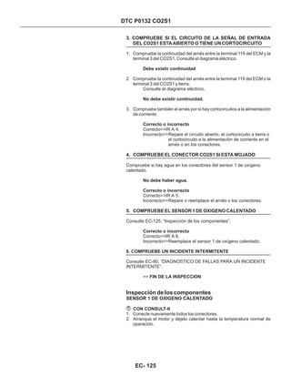 DTC P0132 CO2S1
3. COMPRUEBE SI EL CIRCUITO DE LA SEÑAL DE ENTRADA
DEL CO2S1 ESTA ABIERTO O TIENE UN CORTOCIRCUITO
4. COMPRUEBE EL CONECTOR CO2S1 SI ESTA MOJADO
5. COMPRUEBE EL SENSOR 1 DE OXIGENO CALENTADO
1. Compruebe la continuidad del arnés entre la terminal 119 del ECM y la
terminal 3 del CO2S1. Consulte el diagrama eléctrico.
3. Compruebe también el arnés por si hay cortocircuitos a la alimentación
de corriente.
Debe existir continuidad
No debe existir continuidad.
Correcto o incorrecto
No debe haber agua.
Correcto o incorrecto
Correcto o incorrecto
6. COMPRUEBE UN INCIDENTE INTERMITENTE
FIN DE LA INSPECCION
CON CONSULT-II
2. Compruebe la continuidad del arnés entre la terminal 119 del ECM o la
terminal 3 del CO2S1 y tierra.
Consulte el diagrama eléctrico.
Correcto>>IR A 4.
Incorrecto>>Repare el circuito abierto, el cortocircuito a tierra o
el cortocircuito a la alimentación de corriente en el
arnés o en los conectores.
Compruebe si hay agua en los conectores del sensor 1 de oxígeno
calentado.
Correcto>>IR A 5.
Incorrecto>>Repare o reemplace el arnés o los conectores.
Consulte EC-125, “Inspección de los componentes”.
Correcto>>IR A 6.
Incorrecto>>Reemplace el sensor 1 de oxígeno calentado.
Consulte EC-80, “DIAGNOSTICO DE FALLAS PARA UN INCIDENTE
INTERMITENTE”.
>>
SENSOR 1 DE OXIGENO CALENTADO
Inspección de los componentes
1. Conecte nuevamente todos los conectores.
2. Arranque el motor y déjelo calentar hasta la temperatura normal de
operación.
EC- 125
 