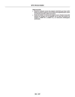 DTC P0132 CO2S1
PRECAUCION:
!
!
Deseche cualquier sensor de oxígeno calentado que haya caído
desde una altura superior a 0.5 m sobre una superficie dura, como
un suelo de concreto; utilice uno nuevo.
Antes de instalar un sensor de oxígeno nuevo, limpie la rosca del
sistema de escape con el limpiador de la rosca del sensor de
oxígeno J-43897-18 o J-43897-12 y un lubricante antidesgaste
autorizado.
EC- 127
 