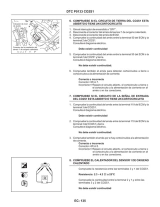 DTC P0133 CO2S1
6. COMPRUEBE SI EL CIRCUITO DE TIERRA DEL CO2S1 ESTA
ABIERTO O TIENE UN CORTOCIRCUITO
7. COMPRUEBE SI EL CIRCUITO DE LA SEÑAL DE ENTRADA
DEL CO2S1 ESTA ABIERTO O TIENE UN CORTOCIRCUITO
8. COMPRUEBE EL CALENTADOR DEL SENSOR 1 DE OXIGENO
CALENTADO
1. Gire el interruptor de encendido a “OFF”.
2. Desconecte el conector del arnés del sensor 1 de oxígeno calentado.
3. Desconecte el conector del arnés del ECM.
4. Compruebe la continuidad del arnés entre la terminal 50 del ECM y la
terminal 2 de CO2S1.
Consulte el diagrama eléctrico.
5. Compruebe la continuidad del arnés entre la terminal 50 del ECM o la
terminal 2 de CO2S1 y tierra.
Consulte el diagrama eléctrico.
6. Compruebe también el arnés para detectar cortocircuitos a tierra o
cortocircuitos a la alimentación de corriente.
1. Compruebe la continuidad del arnés entre la terminal 119 del ECM y la
terminal 3 del CO2S1.
Consulte el diagrama eléctrico.
2. Compruebe la continuidad del arnés entre la terminal 119 del ECM o la
terminal 3 del CO2S1 y tierra.
Consulte el diagrama eléctrico.
3. Compruebe también el arnés por si hay cortocircuitos a la alimentación
de corriente.
Correcto>>IR A 7.
Incorrecto>>Repare el circuito abierto, el cortocircuito a tierra o
el cortocircuito a la alimentación de corriente en el
arnés o en los conectores.
Correcto>>IR A 8.
Incorrecto>>Repare el circuito abierto, el cortocircuito a tierra o
el cortocircuito a la alimentación de corriente en el
arnés o en los conectores.
Compruebe la resistencia entre las terminales 3 y 1 del CO2S1.
Compruebe la continuidad entre la terminal 2 y 1,y entre las
terminales 3 y 2 del CO2S1.
Debe existir continuidad
No debe existir continuidad.
Correcto o incorrecto
Debe existir continuidad
No debe existir continuidad.
Correcto o incorrecto
Resistencia: 2.3 - 4.3 a 25°C
No debe existir continuidad
Indicador de nivel
de aceite
Conector de la instalación del
sensor 1 de oxígeno calentado
EC- 135
 
