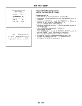 DTC P0133 CO2S1
Inspección de los componentes
SENSOR 1 DE OXIGENO CALENTADO
CON CONSULT-II
1. Conecte todos los arneses y conectores desconectados.
2. Arranque el motor y déjelo calentar hasta la temperatura normal de
operación.
3. Seleccione “DISP MANU” y ajuste “PUNTO DISPA” al 100% en el
modo de “MONITOR DATOS” con el CONSULT-II.
4. Seleccione “CO2S1 (B1)” y “M S O2 C1 (B1)”.
5. Mantenga la velocidad del motor a 2,000 rpm sin carga durante los
pasos siguientes.
6. Oprima “RGSTR” en la pantalla de CONSULT-II.
7. Compruebe lo siguiente.
!
!
!
!
!
”M S O2 C1 (B1)” en el modo de “MONITOR DATOS” cambia de
RICO” a “POBRE” a “RICO” cinco veces en 10 segundos.
Se cuentan 5 veces (ciclos) tal como se ilustra a la derecha.
El voltaje de “CO2S1 (B1)” supera los 0.6 V al menos una vez.
El voltaje de “CO2S1 (B1)” no llega a 0.3 V al menos una vez.
El voltaje de “CO2S1 (B1)” nunca pasa de 1V.
MONITOR SIN DTC
MONITOR DATOS
VEL MOTOR
SE FL AIRE MASA-B1
SENS TEMP MOTOR
CO2S1 (B1)
M S O2 C1 (B1)
XXX rpm
XXX V
XXX °C
XXX V
POBRE
ciclo
M S O2 C1
1 2 3 4 5
R significa que M CO2S1 (B1) indica RICO
L significa que M CO2S1 (B1) indica POBRE
R-L-R-L-R-L-R-L-R-L-R(B1)
EC- 137
 