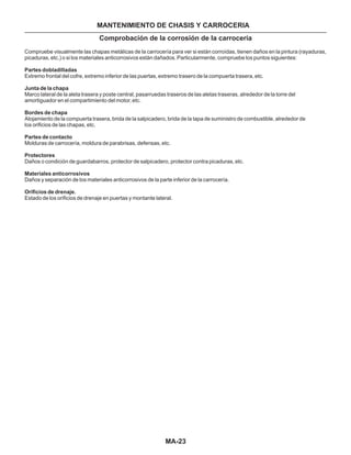 MA-23
MANTENIMIENTO DE CHASIS Y CARROCERIA
Compruebe visualmente las chapas metálicas de la carrocería para ver si están corroídas, tienen daños en la pintura (rayaduras,
picaduras, etc.) o si los materiales anticorrosivos están dañados. Particularmente, compruebe los puntos siguientes:
Extremo frontal del cofre, extremo inferior de las puertas, extremo trasero de la compuerta trasera, etc.
Marco lateral de la aleta trasera y poste central, pasarruedas traseros de las aletas traseras, alrededor de la torre del
amortiguador en el compartimiento del motor, etc.
Alojamiento de la compuerta trasera, brida de la salpicadero, brida de la tapa de suministro de combustible, alrededor de
los orificios de las chapas, etc.
Molduras de carrocería, moldura de parabrisas, defensas, etc.
Daños o condición de guardabarros, protector de salpicadero, protector contra picaduras, etc.
Daños y separación de los materiales anticorrosivos de la parte inferior de la carrocería.
Estado de los orificios de drenaje en puertas y montante lateral.
Partes dobladilladas
Junta de la chapa
Bordes de chapa
Partes de contacto
Protectores
Materiales anticorrosivos
Orificios de drenaje.
Comprobación de la corrosión de la carrocería
 