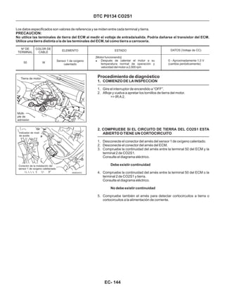 Procedimiento de diagnóstico
1. COMIENZO DE LA INSPECCION
2. COMPRUEBE SI EL CIRCUITO DE TIERRA DEL CO2S1 ESTA
ABIERTO O TIENE UN CORTOCIRCUITO
1. Gire el interruptor de encendido a “OFF”.
2. Afloje y vuelva a apretar los tornillos de tierra del motor.
1. Desconecte el conector del arnés del sensor 1 de oxígeno calentado.
2. Desconecte el conector del arnés del ECM.
3. Compruebe la continuidad del arnés entre la terminal 50 del ECM y la
terminal 2 de CO2S1.
Consulte el diagrama eléctrico.
4. Compruebe la continuidad del arnés entre la terminal 50 del ECM o la
terminal 2 de CO2S1 y tierra.
Consulte el diagrama eléctrico.
5. Compruebe también el arnés para detectar cortocircuitos a tierra o
cortocircuitos a la alimentación de corriente.
>> IR A 2.
Debe existir continuidad
No debe existir continuidad
DTC P0134 CO2S1
Los datos especificados son valores de referencia y se miden entre cada terminal y tierra.
No utilice las terminales de tierra del ECM al medir el voltaje de entrada/salida. Podría dañarse el transistor del ECM.
Utilice una tierra distinta a la de las terminales del ECM, tal como tierra a carrocería.
PRECAUCION:
Nº DE
TERMINAL
COLOR DE
CABLE
ELEMENTO DATOS (Voltaje de CC)
50 W
Sensor 1 de oxígeno
calentado
ESTADO
[Motor funcionando]
Después de calentar el motor a su
temperatura normal de operación y
velocidad del motor a 2,000 rpm
! 0 - Aproximadamente 1,0 V
(cambia periódicamente)
Indicador de nivel
de aceite
Conector de la instalación del
sensor 1 de oxígeno calefactado
EC- 144
Tierra de motor
Múlti-
ple de
admisión
 