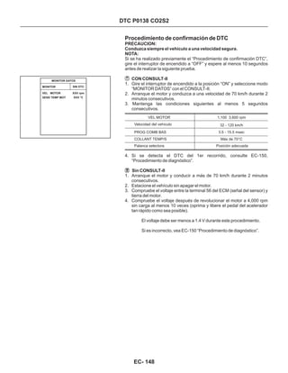 Procedimiento de confirmación de DTC
PRECAUCION:
Conduzca siempre el vehículo a una velocidad segura.
NOTA:
CON CONSULT-II
Si se ha realizado previamente el “Procedimiento de confirmación DTC”,
gire el interruptor de encendido a “OFF” y espere al menos 10 segundos
antes de realizar la siguiente prueba.
1. Gire el interruptor de encendido a la posición “ON” y seleccione modo
“MONITOR DATOS” con el CONSULT-II.
2. Arranque el motor y conduzca a una velocidad de 70 km/h durante 2
minutos consecutivos.
3. Mantenga las condiciones siguientes al menos 5 segundos
consecutivos.
DTC P0138 CO2S2
4. Si se detecta el DTC del 1er recorrido, consulte EC-150,
“Procedimiento de diagnóstico”.
1. Arranque el motor y conducir a más de 70 km/h durante 2 minutos
consecutivos.
2. Estacione el vehículo sin apagar el motor.
3. Compruebe el voltaje entre la terminal 56 del ECM (señal del sensor) y
tierra del motor.
4. Compruebe el voltaje después de revolucionar el motor a 4,000 rpm
sin carga al menos 10 veces (oprima y libere el pedal del acelerador
tan rápido como sea posible).
Sin CONSULT-II
El voltaje debe ser menos a 1.4 V durante este procedimiento.
Si es incorrecto, vea EC-150 “Procedimiento de diagnóstico”.
VEL MOTOR
Velocidad del vehículo
PROG COMB BAS
Palanca selectora
1,100 3,600 rpm
32 - 120 km/h
3.5 - 15.5 msec
Posición adecuada
COLLANT TEMP/S Más de 70°C
MONITOR DATOS
MONITOR SIN DTC
VEL MOTOR
SENS TEMP MOT
XXX rpm
XXX °C
EC- 148
 