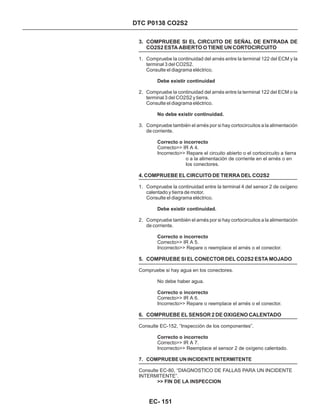 DTC P0138 CO2S2
3. COMPRUEBE SI EL CIRCUITO DE SEÑAL DE ENTRADA DE
CO2S2 ESTA ABIERTO O TIENE UN CORTOCIRCUITO
4. COMPRUEBE EL CIRCUITO DE TIERRA DEL CO2S2
5. COMPRUEBE SI EL CONECTOR DEL CO2S2 ESTA MOJADO
6. COMPRUEBE EL SENSOR 2 DE OXIGENO CALENTADO
1. Compruebe la continuidad del arnés entre la terminal 122 del ECM y la
terminal 3 del CO2S2.
Consulte el diagrama eléctrico.
2. Compruebe la continuidad del arnés entre la terminal 122 del ECM o la
terminal 3 del CO2S2 y tierra.
Consulte el diagrama eléctrico.
3. Compruebe también el arnés por si hay cortocircuitos a la alimentación
de corriente.
1. Compruebe la continuidad entre la terminal 4 del sensor 2 de oxígeno
calentado y tierra de motor.
Consulte el diagrama eléctrico.
2. Compruebe también el arnés por si hay cortocircuitos a la alimentación
de corriente.
7. COMPRUEBE UN INCIDENTE INTERMITENTE
Correcto>> IR A 4.
Incorrecto>> Repare el circuito abierto o el cortocircuito a tierra
o a la alimentación de corriente en el arnés o en
los conectores.
Correcto>> IR A 5.
Incorrecto>> Repare o reemplace el arnés o el conector.
Compruebe si hay agua en los conectores.
No debe haber agua.
Correcto>> IR A 6.
Incorrecto>> Repare o reemplace el arnés o el conector.
Consulte EC-152, “Inspección de los componentes”.
Correcto>> IR A 7.
Incorrecto>> Reemplace el sensor 2 de oxígeno calentado.
Consulte EC-80, “DIAGNOSTICO DE FALLAS PARA UN INCIDENTE
INTERMITENTE”.
Debe existir continuidad
No debe existir continuidad.
Correcto o incorrecto
Debe existir continuidad.
Correcto o incorrecto
Correcto o incorrecto
Correcto o incorrecto
>> FIN DE LA INSPECCION
EC- 151
 
