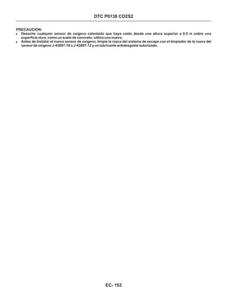 DTC P0138 CO2S2
PRECAUCION:
!
!
Deseche cualquier sensor de oxígeno calentado que haya caído desde una altura superior a 0.5 m sobre una
superficie dura, como un suelo de concreto; utilice uno nuevo.
Antes de Instalar el nuevo sensor de oxígeno, limpie la rosca del sistema de escape con el limpiador de la rosca del
sensor de oxígeno J-43897-18 o J-43897-12 y un lubricante antidesgaste autorizado.
EC- 153
 