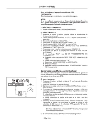 Procedimiento de confirmación de DTC
Comprobación del funcionamiento global
! Abra el cofre antes de llevar a cabo el procedimiento.
1. Arranque el motor y dejarlo calentar hasta la temperatura de
funcionamiento normal.
2. Gire el interruptor de encendido a “OFF” y espere como mínimo 5
segundos.
3. Gire el interruptor de encendido a “ON”.
4. Seleccione “MONITOR DATOS” con el CONSULT-II.
5. Asegúrese que “SENS TEMP MOT” es mayor a 70°C.
6. Seleccione “HO2S2 (B1) P0139” o “HO2S2” en el modo “SOPORTE
TRABAJO DTC” del CONSULT-II.
7. Arranque el motor y siga las instrucciones del CONSULT-II.
8. Asegúrese que “BIEN” es desplegado después de tocar “RESUL
AUTO DIAG”.
Si se despliega “MAL”, vea EC-157 “PROCEDIMIENTO DE
DIAGNOSTICO”
a) Apague el motor y permita que “SENS TEMP MOT” indique menos de
70°C.
b) Gire el interruptor de encendido a “ON”.
c) Seleccione “MONITOR DATOS” en el CONSULT-II.
d) Arranque el motor.
e) Realice el paso 6 nuevamente cuando “SENS TEMP MOT” alcance
70°C nuevamente.
1. Arranque el motor y conducir a más de 70 km/h durante 2 minutos
consecutivos.
2. Estacione el vehículo sin apagar el motor.
3. Compruebe el voltaje entre la terminal 56 del ECM (señal del sensor) y
tierra del motor.
4. Compruebe el voltaje después de revolucionar el motor a 4,000 rpm
sin carga al menos 10 veces (oprima y libere el pedal del acelerador
tan rápido como sea posible).
El voltaje debe cambiar a más de 0.06 V durante un segundo al realizar
este procedimiento.
Si puede confirmarse el voltaje en el paso 4, el paso 5 no será
necesario.
5. Mantenga el vehículo en marcha mínima al menos 10 minutos, luego
compruebe el voltaje. O compruebe el voltaje al circular a una
velocidad de 80 km/h en 3ª velocidad (T/M), posición “D” con la
sobremarcha desaplicada (T/A).
6. Si es incorrecto, vea EC-157 “Procedimiento de diagnostico”.
Use este procedimiento para comprobar el funcionamiento global del
circuito del sensor 1 de oxígeno calentado. Durante esta comprobación
podría dejar de confirmarse un DTC.
El voltaje debe cambiar a más de 0.06 V durante un segundo al
realizar este procedimiento.
PRECAUCION:
NOTA:
CONDICIONES DE PRUEBA:
CON CONSULT-II
Sin CONSULT-II
Conduzca siempre el vehículo a una velocidad segura.
Si se ha realizado previamente el “Procedimiento de confirmación
DTC”, gire el interruptor de encendido a “OFF” y espere al menos 10
segundos antes de realizar la siguiente prueba.
DTC P0139 CO2S2
56
EC- 155
 