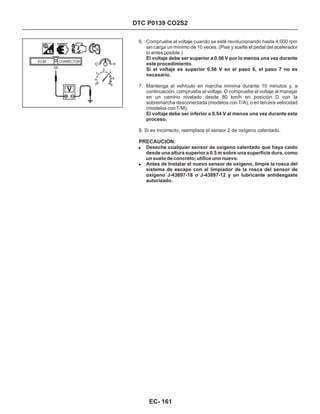 DTC P0139 CO2S2
6. Compruebe el voltaje cuando se esté revolucionando hasta 4,000 rpm
sin carga un mínimo de 10 veces. (Pise y suelte el pedal del acelerador
lo antes posible.)
7. Mantenga el vehículo en marcha mínima durante 10 minutos y, a
continuación, compruebe el voltaje. O compruebe el voltaje al manejar
en un camino nivelado desde 80 km/h en posición D con la
sobremarcha desconectada (modelos con T/A), o en tercera velocidad
(modelos con T/M).
El voltaje debe ser superior a 0.56 V por lo menos una vez durante
este procedimiento.
Si el voltaje es superior 0.56 V en el paso 6, el paso 7 no es
necesario.
El voltaje debe ser inferior a 0.54 V al menos una vez durante este
proceso.
8. Si es incorrecto, reemplace el sensor 2 de oxígeno calentado.
!
!
Deseche cualquier sensor de oxígeno calentado que haya caído
desde una altura superior a 0.5 m sobre una superficie dura, como
un suelo de concreto; utilice uno nuevo.
Antes de Instalar el nuevo sensor de oxígeno, limpie la rosca del
sistema de escape con el limpiador de la rosca del sensor de
oxígeno J-43897-18 o J-43897-12 y un lubricante antidesgaste
autorizado.
PRECAUCION:
56
ECM CONNECTOR
EC- 161
 