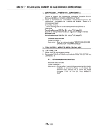 DTC P0171 FUNCION DEL SISTEMA DE INYECCION DE COMBUSTIBLE
4. COMPRUEBE LA PRESION DEL COMBUSTIBLE
5. COMPRUEBE EL MEDIDOR MASA CAUDAL AIRE
1. Elimine la presión de combustible totalmente. Consulte EC-18,
“DESCARGA DE LA PRESION DE COMBUSTIBLE”.
2. Instale el manómetro de combustible y compruebe la presión del
combustible. Consulte EC-19, “COMPROBACION DE LA PRESION
DE COMBUSTIBLE”.
1. Instale todas las piezas desmontadas.
2. Compruebe “FLUJO AIR MAS” en el modo de “MONITOR DATOS” con
el CONSULT-II.
En marcha mínima:
Cuando la manguera de la válvula reguladora de presión es
conectada.
Correcto>> IR A 5.
Incorrecto>> Siga las instrucciones de “COMPROBACION DE
LA PRESION del COMBUSTIBLE”.
Correcto>> IR A 6.
Incorrecto>> Compruebe si los conectores presentan terminales
oxidadas o conexiones flojas en el circuito del
medidor masa caudal aire o tierras del motor.
Consulte EC-98, “DTC P0102, P0103 MEDIDOR
MAF”.
Aproximadamente 235 kPa (2.4 kg/cm , 34 lb/pulg )
Cuando la manguera de la válvula reguladora de presión es
desconectada.
Aproximadamente 264 kPa (3.0 kg/cm , 43 lb/pulg )
Correcto o incorrecto
CON CONSULT-II
0.5 - 3.35 g·m/seg en marcha mínima
Correcto o incorrecto
2 2
2 2
EC- 165
 