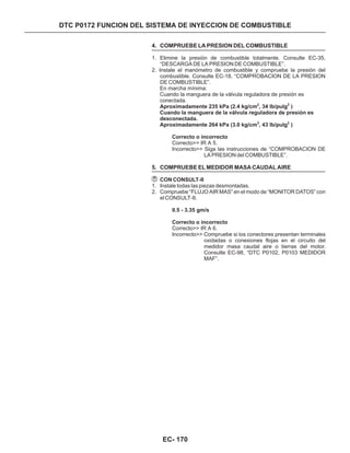 DTC P0172 FUNCION DEL SISTEMA DE INYECCION DE COMBUSTIBLE
4. COMPRUEBE LA PRESION DEL COMBUSTIBLE
5. COMPRUEBE EL MEDIDOR MASA CAUDAL AIRE
1. Elimine la presión de combustible totalmente. Consulte EC-35,
“DESCARGA DE LA PRESION DE COMBUSTIBLE”.
2. Instale el manómetro de combustible y compruebe la presión del
combustible. Consulte EC-18, “COMPROBACION DE LA PRESION
DE COMBUSTIBLE”.
1. Instale todas las piezas desmontadas.
2. Compruebe “FLUJO AIR MAS” en el modo de “MONITOR DATOS” con
el CONSULT-II.
CON CONSULT-II
En marcha mínima:
Cuando la manguera de la válvula reguladora de presión es
conectada.
Correcto>> IR A 5.
Incorrecto>> Siga las instrucciones de “COMPROBACION DE
LA PRESION del COMBUSTIBLE”.
Correcto>> IR A 6.
Incorrecto>> Compruebe si los conectores presentan terminales
oxidadas o conexiones flojas en el circuito del
medidor masa caudal aire o tierras del motor.
Consulte EC-98, “DTC P0102, P0103 MEDIDOR
MAF”.
Aproximadamente 235 kPa (2.4 kg/cm , 34 lb/pulg )
Cuando la manguera de la válvula reguladora de presión es
desconectada.
Aproximadamente 264 kPa (3.0 kg/cm , 43 lb/pulg )
Correcto o incorrecto
0.5 - 3.35 gm/s
Correcto o incorrecto
2 2
2 2
EC- 170
 