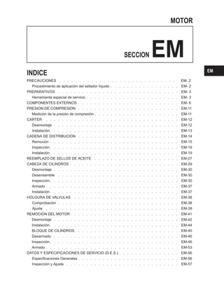 MOTOR
SECCION EM
PRECAUCIONES . . . . . . . . . . . . . . . . . . . . . . . . . . . . . EM- 2
Procedimiento de aplicación del sellador líquido . . . . . . . . . . . . . . . . . EM- 2
PREPARATIVOS . . . . . . . . . . . . . . . . . . . . . . . . . . . . . . EM- 3
Herramienta especial de servicio . . . . . . . . . . . . . . . . . . . . . . . EM- 3
COMPONENTES EXTERNOS . . . . . . . . . . . . . . . . . . . . . . . . . EM- 6
PRESION DE COMPRESION . . . . . . . . . . . . . . . . . . . . . . . . . EM-11
Medición de la presión de compresión . . . . . . . . . . . . . . . . . . . . . EM-11
CARTER . . . . . . . . . . . . . . . . . . . . . . . . . . . . . . . . . EM-12
Desmontaje . . . . . . . . . . . . . . . . . . . . . . . . . . . . . . . EM-12
Instalación. . . . . . . . . . . . . . . . . . . . . . . . . . . . . . . . EM-13
CADENA DE DISTRIBUCION . . . . . . . . . . . . . . . . . . . . . . . . . EM-14
Remoción . . . . . . . . . . . . . . . . . . . . . . . . . . . . . . . . EM-15
Inspección. . . . . . . . . . . . . . . . . . . . . . . . . . . . . . . . EM-19
Instalación. . . . . . . . . . . . . . . . . . . . . . . . . . . . . . . . EM-19
REEMPLAZO DE SELLOS DE ACEITE . . . . . . . . . . . . . . . . . . . . . EM-27
CABEZA DE CILINDROS . . . . . . . . . . . . . . . . . . . . . . . . . . . EM-29
Desmontaje . . . . . . . . . . . . . . . . . . . . . . . . . . . . . . . EM-30
DesensambIe . . . . . . . . . . . . . . . . . . . . . . . . . . . . . . EM-30
Inspección. . . . . . . . . . . . . . . . . . . . . . . . . . . . . . . . EM-30
Armado . . . . . . . . . . . . . . . . . . . . . . . . . . . . . . . . . EM-37
Instalación. . . . . . . . . . . . . . . . . . . . . . . . . . . . . . . . EM-37
HOLGURA DE VALVULAS . . . . . . . . . . . . . . . . . . . . . . . . . . EM-38
Comprobación . . . . . . . . . . . . . . . . . . . . . . . . . . . . . . EM-38
Ajuste . . . . . . . . . . . . . . . . . . . . . . . . . . . . . . . . . EM-39
REMOCION DEL MOTOR . . . . . . . . . . . . . . . . . . . . . . . . . . . EM-41
Desmontaje . . . . . . . . . . . . . . . . . . . . . . . . . . . . . . . EM-42
Instalación. . . . . . . . . . . . . . . . . . . . . . . . . . . . . . . . EM-44
BLOQUE DE CILINDROS. . . . . . . . . . . . . . . . . . . . . . . . . . EM-45
Desarmado . . . . . . . . . . . . . . . . . . . . . . . . . . . . . . . EM-46
Inspección. . . . . . . . . . . . . . . . . . . . . . . . . . . . . . . . EM-46
Armado . . . . . . . . . . . . . . . . . . . . . . . . . . . . . . . . . EM-53
DATOS Y ESPECIFICACIONES DE SERVICIO (D.E.S.) . . . . . . . . . . . . . . . EM-56
Especificaciones Generales . . . . . . . . . . . . . . . . . . . . . . . . . EM-56
Inspección y Ajuste . . . . . . . . . . . . . . . . . . . . . . . . . . . . EM-57
INDICE EM
 