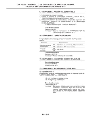 DTC P0300 - P0304 FALLO DE ENCENDIDO DE VARIOS CILINDROS,
FALLO DE ENCENDIDO DE CILINDROS Nº 1 - 4
Correcto>> IR A 10.
Incorrecto>> Ajustar el tiempo de encendido.
Correcto>> IR A 12.
Incorrecto>> IR A 11.
Compruebe la señal del medidor de masa caudal de aire en el modo de
“MONITOR DE DATOS” con el CONSULT-II.
1.0 - 4.0 g·m/seg: en marcha mínima
5.0 - 10.0 g·m/seg: a 2,500 rpm
Correcto>> IR A 12.
Incorrecto>> Compruebe si los conectores presentan terminales
oxidadas o conexiones flojas en el circuito del
medidor masa caudal aire o tierras del motor.
Consulte EC-98, “DTC P0102, P0103 MEDIDOR
MAF”.
Correcto o incorrecto
Correcto o incorrecto
Correcto o incorrecto
11.COMPRUEBE EL SENSOR 1 DE OXIGENO CALENTADO
12.COMPRUEBE EL MEDIDOR MASA CAUDAL AIRE
CON CONSULT-II
9. COMPRUEBE LA PRESION DEL COMBUSTIBLE
10.COMPRUEBE EL TIEMPO DE ENCENDIDO
1. Instale todas las piezas removidas.
2. Elimine la presión de combustible totalmente. Consulte EC-18,
“DESCARGA DE LA PRESION DE COMBUSTIBLE”.
3. Instale el manómetro de combustible y compruebe la presión del
combustible. Consulte EC-18, “COMPROBACION DE LA PRESION
DE COMBUSTIBLE”.
En marcha mínima: aprox. 3.5 kg/cm (43 lb/pulg )
Correcto>> IR A 9.
Compruebe los elementos siguientes. Consulte EC-67, “Inspección
básica”.
2 2
Correcto o incorrecto
Incorrecto>> Siga las instrucciones de “COMPROBACION DE
LA PRESION DEL COMBUSTIBLE”.
Elementos
Velocidad de marcha
mínima objetivo
Especificaciones
T/A
T/M
T/A
T/M
Tiempo de
encendido
725 ±50 rpm (en posición “N”, TPS desconectado)
10 ±2°APMS
625 ±50 rpm (TPS desconectado)
EC- 176
 