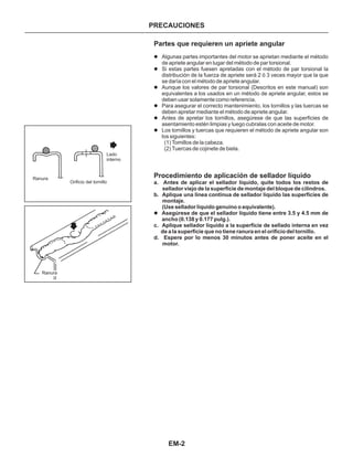 EM-2
PRECAUCIONES
Partes que requieren un apriete angular
Procedimiento de aplicación de sellador líquido
l
l
l
l
l
l
l
Algunas partes importantes del motor se aprietan mediante el método
de apriete angular en lugar del método de par torsional.
Si estas partes fuesen apretadas con el método de par torsional la
distribución de la fuerza de apriete será 2 ó 3 veces mayor que la que
se daría con el método de apriete angular.
Aunque los valores de par torsional (Descritos en este manual) son
equivalentes a los usados en un método de apriete angular, estos se
deben usar solamente como referencia.
Para asegurar el correcto mantenimiento, los tornillos y las tuercas se
deben apretar mediante el método de apriete angular.
Antes de apretar los tornillos, asegúrese de que las superficies de
asentamiento estén limpias y luego cubralas con aceite de motor.
Los tornillos y tuercas que requieren el método de apriete angular son
los siguientes:
a. Antes de aplicar el sellador líquido, quite todos los restos de
sellador viejo de la superficie de montaje del bloque de cilindros.
b. Aplique una linea continua de sellador líquido las superficies de
montaje.
(Use sellador líquido genuino o equivalente).
c. Aplique sellador líquido a la superficie de sellado interna en vez
de a la superficie que no tiene ranura en el orificio del tornillo.
d. Espere por lo menos 30 minutos antes de poner aceite en el
motor.
Asegúrese de que el sellador líquido tiene entre 3.5 y 4.5 mm de
ancho (0.138 y 0.177 pulg.).
(1) Tomillos de la cabeza.
(2) Tuercas de cojinete de biela.
Ranura
Orificio del tornillo
Lado
interno
Ranura
 
