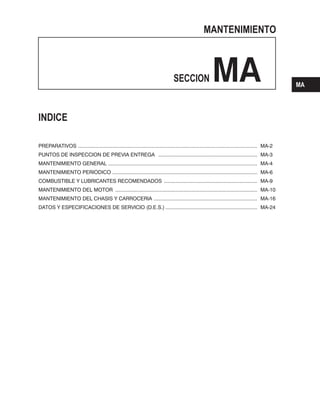 MANTENIMIENTO
SECCION MA
INDICE
............................................................................................................................. MA-2
..................................................................... MA-3
........................................................................................................ MA-4
..................................................................................................... MA-6
................................................................. MA-9
................................................................................................... MA-10
M A ........................................................................ MA-16
DATOS Y ESPECIFICACIONES DE SERVICIO ................................................................ MA-24
PREPARATIVOS
PUNTOS DE INSPECCION DE PREVIA ENTREGA
MANTENIMIENTO GENERAL
MANTENIMIENTO PERIODICO
COMBUSTIBLE Y LUBRICANTES RECOMENDADOS
MANTENIMIENTO DEL MOTOR
ANTENIMIENTO DEL CHASIS Y CARROCERI
(D.E.S.)
MA
 