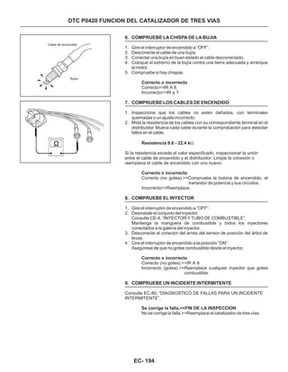DTC P0420 FUNCION DEL CATALIZADOR DE TRES VIAS
6. COMPRUEBE LA CHISPA DE LA BUJIA
7. COMPRUEBE LOS CABLES DE ENCENDIDO
8. COMPRUEBE EL INYECTOR
9. COMPRUEBE UN INCIDENTE INTERMITENTE
1. Gire el interruptor de encendido a “OFF”.
2. Desconecte el cable de una bujía.
3. Conectar una bujía en buen estado al cable desconectado.
4. Coloque el extremo de la bujía contra una tierra adecuada y arranque
el motor.
5. Compruebe si hay chispas.
1. Inspeccione que los cables no estén dañados, con terminales
quemadas o un ajuste incorrecto.
2. Mida la resistencia de los cables con su correspondiente terminal en el
distribuidor. Mueva cada cable durante la comprobación para detectar
fallos en el cable.
1. Gire el interruptor de encendido a “OFF”.
2. Desinstale el conjunto del inyector.
Consulte CE-4, “INYECTOR Y TUBO DE COMBUSTIBLE”.
Mantenga la manguera de combustible y todos los inyectores
conectados a la galería del inyector.
3. Desconecte el conector del arnés del sensor de posición del árbol de
levas.
4. Gire el interruptor de encendido a la posición “ON”.
Asegúrese de que no gotee combustible desde el inyector.
Correcto>>IR A 8.
Incorrecto>>IR a 7.
Si la resistencia excede el valor especificado, inspeccionar la unión
entre el cable de encendido y el distribuidor: Limpie la conexión o
reemplace el cable de encendido con uno nuevo.
Incorrecto>>Reemplace.
Correcto (no gotea).>>IR A 9.
Consulte EC-80, “DIAGNOSTICO DE FALLAS PARA UN INCIDENTE
INTERMITENTE”.
Correcto o incorrecto
Resistencia 9.6 - 22.4 k
Correcto o incorrecto
Correcto o incorrecto
Se corrige la falla.>>FIN DE LA INSPECCION
W
Correcto (no gotea).>>Compruebe la bobina de encendido, el
transistor de potencia y sus circuitos.
Incorrecto (gotea).>>Reemplace cualquier inyector que gotee
combustible.
No se corrige la falla.>>Reemplace el catalizador de tres vías.
Cable de encendido
Bujía
EC- 194
 