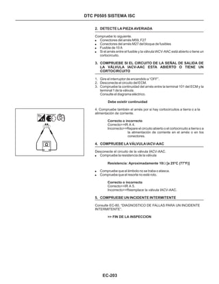 DTC P0505 SISTEMA ISC
2. DETECTE LA PIEZA AVERIADA
3. COMPRUEBE SI EL CIRCUITO DE LA SEÑAL DE SALIDA DE
LA VÁLVULA IACV-AAC ESTA ABIERTO O TIENE UN
CORTOCIRCUITO
4. COMPRUEBE LA VÁLVULA IACV-AAC
5. COMPRUEBE UN INCIDENTE INTERMITENTE
!
!
!
!
!
!
!
Conectores del arnés M59, F27
Conectores del arnés M27 del bloque de fusibles
Fusible de 10 A
Si el arnés entre el fusible y la válvula IACV-AAC está abierto o tiene un
cortocircuito.
Compruebe la resistencia de la válvula
Compruebe que el émbolo no se traba o atasca.
Compruebe que el resorte no esté roto.
1. Gire el interruptor de encendido a “OFF”.
2. Desconecte el circuito del ECM.
3. Compruebe la continuidad del arnés entre la terminal 101 del ECM y la
terminal 1 de la válvula.
Consulte el diagrama eléctrico.
Compruebe lo siguiente.
4. Compruebe también el arnés por si hay cortocircuitos a tierra o a la
alimentación de corriente.
Correcto>>IR A 4.
Desconecte el circuito de la válvula IACV-AAC.
Correcto>>IR A 5.
Incorrecto>>Reemplace la válvula IACV-AAC.
Consulte EC-80, “DIAGNOSTICO DE FALLAS PARA UN INCIDENTE
INTERMITENTE”.
Debe existir continuidad
Correcto o incorrecto
Resistencia: Aproximadamente 10 [a 25°C (77°F)]
Correcto o incorrecto
>> FIN DE LA INSPECCION
Incorrecto>>Repare el circuito abierto o el cortocircuito a tierra o a
la alimentación de corriente en el arnés o en los
conectores.
W
EC-203
 