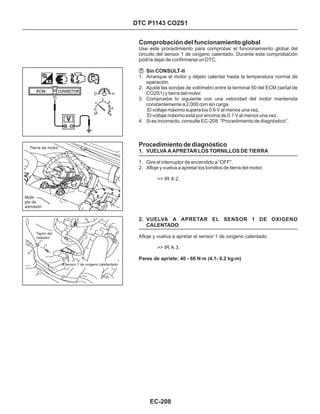 DTC P1143 CO2S1
Comprobación del funcionamiento global
Procedimiento de diagnóstico
Sin CONSULT-II
1. VUELVA A APRETAR LOS TORNILLOS DE TIERRA
2. VUELVA A APRETAR EL SENSOR 1 DE OXIGENO
CALENTADO
1. Arranque el motor y déjelo calentar hasta la temperatura normal de
operación.
2. Ajuste las sondas de voltímetro entre la terminal 50 del ECM (señal de
CO2S1) y tierra del motor.
3. Compruebe lo siguiente con una velocidad del motor mantenida
constantemente a 2,000 rpm sin carga.
El voltaje máximo supera los 0.6 V al menos una vez.
El voltaje máximo está por encima de 0.1 V al menos una vez.
4. Si es incorrecto, consulte EC-208. “Procedimiento de diagnóstico”.
1. Gire el interruptor de encendido a “OFF”.
2. Afloje y vuelva a apretar los tornillos de tierra del motor.
Use este procedimiento para comprobar el funcionamiento global del
circuito del sensor 1 de oxígeno calentado. Durante esta comprobación
podría dejar de confirmarse un DTC.
>> IR A 2.
Afloje y vuelva a apretar el sensor 1 de oxígeno calentado.
>> IR A 3.
Pares de apriete: 40 - 60 N·m (4.1- 6.2 kg-m)
EC-208
Tapón del
radiador
Sensor 1 de oxígeno calefactado
Tierra de motor
Múlti-
ple de
admisión
 