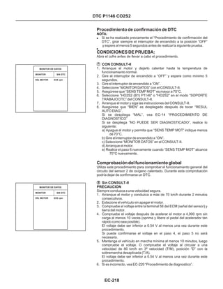Procedimiento de confirmación de DTC
CONDICIONES DE PRUEBA:
Comprobación del funcionamiento global
NOTA:
! Si se ha realizado previamente el “Procedimiento de confirmación del
DTC”, girar siempre el interruptor de encendido a la posición “OFF”
y espere al menos 5 segundos antes de realizar la siguiente prueba.
Abra el cofre antes de llevar a cabo el procedimiento.
1. Arranque el motor y dejarlo calentar hasta la temperatura de
funcionamiento normal.
2. Gire el interruptor de encendido a “OFF” y espere como mínimo 5
segundos.
3. Gire el interruptor de encendido a “ON”.
4. Seleccione “MONITOR DATOS” con el CONSULT-II.
5. Asegúrese que “SENS TEMP MOT” es mayor a 70°C.
6. Seleccione “HO2S2 (B1) P1146” o “HO2S2” en el modo “SOPORTE
TRABAJO DTC” del CONSULT-II.
7. Arranque el motor y siga las instrucciones del CONSULT-II.
8. Asegúrese que “BIEN” es desplegado después de tocar “RESUL
AUTO DIAG”.
Si se despliega “MAL”, vea EC-14 “PROCEDIMIENTO DE
DIAGNOSTICO”
Si se despliega “NO PUEDE SER DIAGNOSTICADO”, realice lo
siguiente:
a) Apague el motor y permita que “SENS TEMP MOT” indique menos
de 70°C.
b) Gire el interruptor de encendido a “ON”.
c) Seleccione “MONITOR DATOS” en el CONSULT-II.
d) Arranque el motor.
e) Realice el paso 6 nuevamente cuando “SENS TEMP MOT” alcance
70°C nuevamente.
CON CONSULT-II
Utilize este procedimiento para comprobar el funcionamiento general del
circuito del sensor 2 de oxígeno calentado. Durante esta comprobación
podría dejar de confirmarse un DTC.
!
Siempre conduzca a una velocidad segura.
1. Arranque el motor y conduzca a más de 70 km/h durante 2 minutos
consecutivos.
2. Estacione el vehículo sin apagar el motor.
3. Compruebe el voltaje entre la terminal 56 del ECM (señal del sensor) y
tierra del motor.
4. Compruebe el voltaje después de acelerar el motor a 4,000 rpm sin
carga al menos 10 veces (oprima y libere el pedal del acelerador tan
rápido como sea posible).
El voltaje debe ser inferior a 0.54 V al menos una vez durante este
procedimiento.
Si puede confirmarse el voltaje en el paso 4, el paso 5 no será
necesario.
5. Mantenga el vehículo en marcha mínima al menos 10 minutos, luego
compruebe el voltaje. O compruebe el voltaje al circular a una
velocidad de 80 km/h en 3ª velocidad (T/M), posición “D” con la
sobremarcha desaplicada (T/A).
El voltaje debe ser inferior a 0.54 V al menos una vez durante este
procedimiento.
6. Si es incorrecto, vea EC-220 “Procedimiento de diagnostico”.
Sin CONSULT-II
PRECAUCION
MONITOR SIN DTC
MONITOR DE DATOS
VEL MOTOR XXX rpm
DTC P1146 CO2S2
MONITOR SIN DTC
MONITOR DE DATOS
VEL MOTOR XXX rpm
EC-218
 
