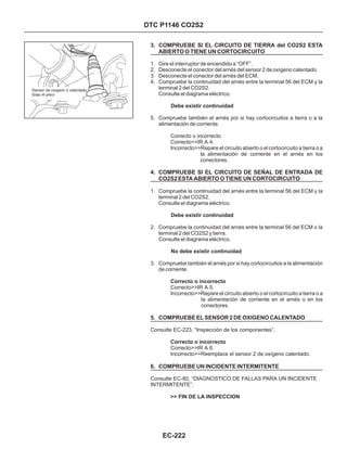 3. COMPRUEBE SI EL CIRCUITO DE TIERRA del CO2S2 ESTA
ABIERTO O TIENE UN CORTOCIRCUITO
4. COMPRUEBE SI EL CIRCUITO DE SEÑAL DE ENTRADA DE
CO2S2 ESTA ABIERTO O TIENE UN CORTOCIRCUITO
5. COMPRUEBE EL SENSOR 2 DE OXIGENO CALENTADO
1. Gire el interruptor de encendido a “OFF”.
2. Desconecte el conector del arnés del sensor 2 de oxígeno calentado.
3. Desconecte el conector del arnés del ECM.
4. Compruebe la continuidad del arnés entre la terminal 56 del ECM y la
terminal 2 del CO2S2.
Consulte el diagrama eléctrico.
5. Compruebe también el arnés por si hay cortocircuitos a tierra o a la
alimentación de corriente.
1. Compruebe la continuidad del arnés entre la terminal 56 del ECM y la
terminal 2 del CO2S2.
Consulte el diagrama eléctrico.
2. Compruebe la continuidad del arnés entre la terminal 56 del ECM o la
terminal 2 del CO2S2 y tierra.
Consulte el diagrama eléctrico.
3. Compruebe también el arnés por si hay cortocircuitos a la alimentación
de corriente.
Correcto o incorrecto
Correcto>>IR A 4.
Incorrecto>>Repare el circuito abierto o el cortocircuito a tierra o a
la alimentación de corriente en el arnés en los
conectores.
Correcto>>IR A 5.
Incorrecto>>Repare el circuito abierto o el cortocircuito a tierra o a
la alimentación de corriente en el arnés o en los
conectores.
Consulte EC-223, “Inspección de los componentes”.
Correcto>>IR A 6.
Incorrecto>>Reemplace el sensor 2 de oxígeno calentado.
Consulte EC-80, “DIAGNOSTICO DE FALLAS PARA UN INCIDENTE
INTERMITENTE”.
Debe existir continuidad
Debe existir continuidad
No debe existir continuidad
Correcto o incorrecto
Correcto o incorrecto
>> FIN DE LA INSPECCION
6. COMPRUEBE UN INCIDENTE INTERMITENTE
DTC P1146 CO2S2
EC-222
Sensor de oxigeno 2 calentado
(bajo el piso)
 