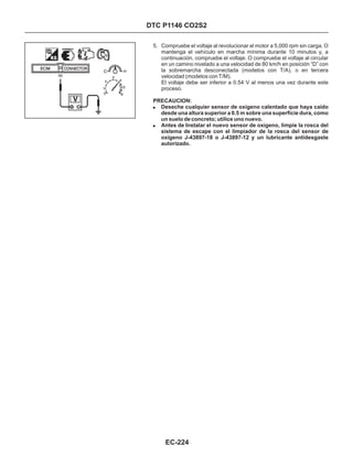 DTC P1146 CO2S2
5. Compruebe el voltaje al revolucionar el motor a 5,000 rpm sin carga. O
mantenga el vehículo en marcha mínima durante 10 minutos y, a
continuación, compruebe el voltaje. O compruebe el voltaje al circular
en un camino nivelado a una velocidad de 80 km/h en posición “D” con
la sobremarcha desconectada (modelos con T/A), o en tercera
velocidad (modelos con T/M).
El voltaje debe ser inferior a 0.54 V al menos una vez durante este
proceso.
PRECAUCION:
!
!
Deseche cualquier sensor de oxígeno calentado que haya caído
desde una altura superior a 0.5 m sobre una superficie dura, como
un suelo de concreto; utilice uno nuevo.
Antes de Instalar el nuevo sensor de oxígeno, limpie la rosca del
sistema de escape con el limpiador de la rosca del sensor de
oxígeno J-43897-18 o J-43897-12 y un lubricante antidesgaste
autorizado.
56
EC-224
 