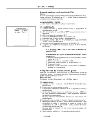 Procedimiento de confirmación de DTC
Comprobación del funcionamiento global
! Abra el cofre antes de llevar a cabo el procedimiento.
a) Apague el motor y permita que “SENS TEMP MOT” indique
menos de 70°C.
b) Gire el interruptor de encendido a “ON”.
c) Seleccione “MONITOR DATOS” en el CONSULT-II.
d) Arranque el motor.
e) Realice el paso 6 nuevamente cuando “SENS TEMP MOT”
alcance 70°C nuevamente.
1. Arranque el motor y dejarlo calentar hasta la temperatura de
funcionamiento normal.
2. Gire el interruptor de encendido a “OFF” y espere como mínimo 5
segundos.
3. Gire el interruptor de encendido a “ON”.
4. Seleccione “MONITOR DATOS” con el CONSULT-II.
5. Asegúrese que “SENS TEMP MOT” es mayor a 70°C.
6. Seleccione “HO2S1 (B1) P1147” o “HO2S2” en el modo “SOPORTE
TRABAJO DTC” del CONSULT-II.
7. Arranque el motor y siga las instrucciones del CONSULT-II.
8. Asegúrese que “BIEN” es desplegado después de tocar “RESUL
AUTO DIAG”.
1. Arranque el motor y conduzca a más de 70 km/h durante 2 minutos
consecutivos.
2. Estacione el vehículo sin apagar el motor.
3. Compruebe el voltaje entre la terminal 56 del ECM (señal del sensor) y
tierra del motor.
4. Compruebe el voltaje después de revolucionar el motor a 4,000 rpm
sin carga al menos 10 veces (oprima y libere el pedal del acelerador
tan rápido como sea posible).
El voltaje deberá ser mayor a 0.56 V al menos una vez al realizar este
procedimiento.
Si puede confirmarse el voltaje en el paso 4, el paso 5 no será necesario.
5. Mantenga el vehículo en marcha mínima al menos 10 minutos, luego
compruebe el voltaje. O compruebe el voltaje al circular a una
velocidad de 80 km/h en 3ª velocidad (T/M), posición “D” con la
sobremarcha desaplicada (T/A).
El voltaje debe ser mayor a 0.56 V al menos una vez al realizar este
procedimiento.
6. Si es incorrecto, vea EC-228 “Procedimiento de diagnostico”.
CON CONSULT-II
SIN CONSULT-II
Conduzca siempre el vehículo a una velocidad segura.
NOTA:
CONDICIONES DE PRUEBA:
PRECAUCION:
Si se ha realizado previamente el “Procedimiento de confirmación DTC”,
gire el interruptor de encendido a “OFF” y espere al menos 5 segundos
antes de realizar la siguiente prueba.
Use este procedimiento para comprobar el funcionamiento global del
circuito del sensor 1 de oxígeno calentado. Durante esta comprobación
podría dejar de confirmarse un DTC.
Si se despliega “MAL”, vea EC-228 “PROCEDIMIENTO DE
DIAGNOSTICO”
Si se despliega “NO PUEDE SER DIAGNOSTICADO”, realice
los siguiente:
MONITOR SIN DTC
MONITOR DE DATOS
VEL MOTOR XXX rpm
DTC P1147 CO2S2
EC-226
 