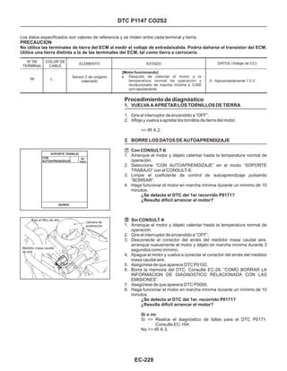 DTC P1147 CO2S2
Los datos especificados son valores de referencia y se miden entre cada terminal y tierra.
No utilice las terminales de tierra del ECM al medir el voltaje de entrada/salida. Podría dañarse el transistor del ECM.
Utilice una tierra distinta a la de las terminales del ECM, tal como tierra a carrocería.
PRECAUCION
Nº DE
TERMINAL
COLOR DE
CABLE
ELEMENTO DATOS (Voltaje de CC)
56 L
Sensor 2 de oxígeno
calentado
ESTADO
[Motor funcionando]
! Después de calentar el motor a la
temperatura normal de operación y
revolucionarlo de marcha mínima a 3,000
rpm rápidamente
0 - Aproximadamente 1.0 V
Procedimiento de diagnóstico
1. VUELVA A APRETAR LOS TORNILLOS DE TIERRA
2. BORRE LOS DATOS DE AUTOAPRENDIZAJE
1. Gire el interruptor de encendido a “OFF”.
2. Afloje y vuelva a apretar los tornillos de tierra del motor.
1. Arranque el motor y déjelo calentar hasta la temperatura normal de
operación.
2. Seleccione “CON AUTOAPRENDIZAJE” en el modo “SOPORTE
TRABAJO” con el CONSULT-II.
3. Limpie el coeficiente de control de autoaprendizaje pulsando
“BORRAR”.
4. Haga funcionar el motor en marcha mínima durante un mínimo de 10
minutos.
1. Arranque el motor y déjelo calentar hasta la temperatura normal de
operación.
2. Gire el interruptor de encendido a “OFF”.
3. Desconecte el conector del arnés del medidor masa caudal aire,
arranque nuevamente el motor y déjelo en marcha mínima durante 3
segundos como mínimo.
4. Apague el motor y vuelva a conectar el conector del arnés del medidor
masa caudal aire.
5. Asegúrese de que aparece DTC P0102.
6. Borre la memoria del DTC. Consulte EC-28, “COMO BORRAR LA
INFORMACION DE DIAGNOSTICO RELACIONADA CON LAS
EMISIONES”.
7. Asegúrese de que aparece DTC P0000.
8. Haga funcionar el motor en marcha mínima durante un mínimo de 10
minutos.
Con CONSULT-II
Sin CONSULT-II
>> IR A 2.
No >> IR A 3.
¿Se detecta el DTC del 1er recorrido P0171?
¿Resulta difícil arrancar el motor?
¿Se detecta el DTC del 1er. recorrido P0171?
¿Resulta difícil arrancar el motor?
Sí o no
Sí >> Realice el diagnóstico de fallas para el DTC P0171.
Consulte EC-164.
SOPORTE TRABAJO
EC-228
CON
AUTOAPRENDIZAJE
B1
100%
BORRA
Cámara de
aceleración
Bajo el filtro de aire
Medidor masa caudal
de aire
 