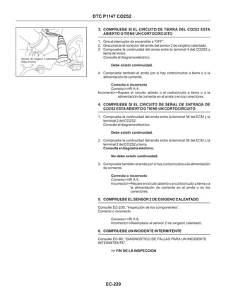 DTC P1147 CO2S2
3. COMPRUEBE SI EL CIRCUITO DE TIERRA DEL CO2S2 ESTA
ABIERTO O TIENE UN CORTOCIRCUITO
4. COMPRUEBE SI EL CIRCUITO DE SEÑAL DE ENTRADA DE
CO2S2 ESTA ABIERTO O TIENE UN CORTOCIRCUITO
5. COMPRUEBE EL SENSOR 2 DE OXIGENO CALENTADO
6. COMPRUEBE UN INCIDENTE INTERMITENTE
1. Gire el interruptor de encendido a “OFF”.
2. Desconecte el conector del arnés del sensor 2 de oxígeno calentado.
3. Compruebe la continuidad del arnés entre la terminal 4 del CO2S2 y
tierra de motor.
Consulte el diagrama eléctrico.
4. Compruebe también el arnés por si hay cortocircuitos a tierra o a la
alimentación de corriente.
1. Compruebe la continuidad del arnés entre la terminal 56 del ECM y la
terminal 2 del CO2S2.
Consulte el diagrama eléctrico.
2. Compruebe la continuidad del arnés entre la terminal 56 del ECM o la
terminal 2 del CO2S2 y tierra.
3. Compruebe también el arnés por si hay cortocircuitos a la alimentación
de corriente.
Consulte el diagrama eléctrico.
Correcto>>IR A 4.
Incorrecto>>Repare el circuito abierto o el cortocircuito a tierra o a la
alimentación de corriente en el arnés o en los conectores.
Correcto>>IR A 5.
Incorrecto>>Repare el circuito abierto o el cortocircuito a tierra o a
la alimentación de corriente en el arnés o en los
conectores.
Consulte EC-230, “Inspección de los componentes”.
Correcto o incorrecto
Correcto>>IR A 6.
Incorrecto>>Reemplace el sensor 2 de oxígeno calentado.
Consulte EC-80, “DIAGNOSTICO DE FALLAS PARA UN INCIDENTE
INTERMITENTE”.
Debe existir continuidad.
Correcto o incorrecto
Debe existir continuidad.
No debe existir continuidad.
Correcto o incorrecto
>> FIN DE LA INSPECCION
EC-229
Sensor de oxigeno 2 calentado
(bajo el piso)
 