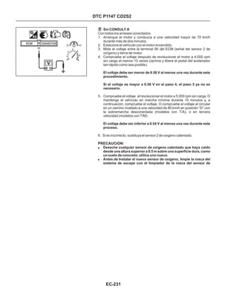 Con todos los arneses conectados:
1. Arranque el motor y conduzca a una velocidad mayor de 70 km/h
durante más de dos minutos.
2. Estacione el vehículo con el motor encendido.
3. Mida el voltaje entre la terminal 56 del ECM (señal del sensor 2 de
oxígeno) y tierra de motor.
4. Compruebe el voltaje después de revolucionar el motor a 4,000 rpm
sin carga al menos 10 veces (oprima y libere el pedal del acelerador
tan rápido como sea posible).
5. Compruebe el voltaje al revolucionar el motor a 5,000 rpm sin carga. O
mantenga el vehículo en marcha mínima durante 10 minutos y, a
continuación, compruebe el voltaje. O compruebe el voltaje al circular
en un camino nivelado a una velocidad de 80 km/h en posición “D” con
la sobremarcha desconectada (modelos con T/A), o en tercera
velocidad (modelos con T/M).
6. Si es incorrecto, sustituya el sensor 2 de oxigeno calentado.
Sin CONSULT-II
El voltaje debe ser menor de 0.56 V al menos una vez durante este
procedimiento.
Si el voltaje es mayor a 0.56 V en el paso 4, el paso 5 ya no es
necesario.
El voltaje debe ser inferior a 0.54 V al menos una vez durante este
proceso.
!
!
Deseche cualquier sensor de oxígeno calentado que haya caído
desde una altura superior a 0.5 m sobre una superficie dura, como
un suelo de concreto; utilice uno nuevo.
Antes de Instalar el nuevo sensor de oxígeno, limpie la rosca del
sistema de escape con el limpiador de la rosca del sensor de
PRECAUCION:
DTC P1147 CO2S2
EC-231
56
 