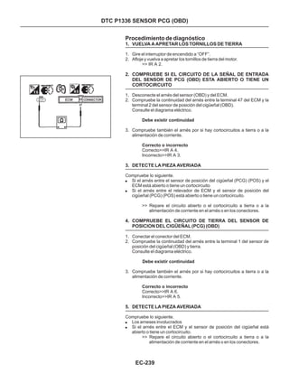DTC P1336 SENSOR PCG (OBD)
Procedimiento de diagnóstico
1. VUELVA A APRETAR LOS TORNILLOS DE TIERRA
2. COMPRUEBE SI EL CIRCUITO DE LA SEÑAL DE ENTRADA
DEL SENSOR DE PCG (OBD) ESTA ABIERTO O TIENE UN
CORTOCIRCUITO
3. DETECTE LA PIEZA AVERIADA
4. COMPRUEBE EL CIRCUITO DE TIERRA DEL SENSOR DE
POSICION DEL CIGÜEÑAL (PCG) (OBD)
5. DETECTE LA PIEZA AVERIADA
1. Gire el interruptor de encendido a “OFF”.
2. Afloje y vuelva a apretar los tornillos de tierra del motor.
1. Desconecte el arnés del sensor (OBD) y del ECM.
2. Compruebe la continuidad del arnés entre la terminal 47 del ECM y la
terminal 2 del sensor de posición del cigüeñal (OBD).
Consulte el diagrama eléctrico.
3. Compruebe también el arnés por si hay cortocircuitos a tierra o a la
alimentación de corriente.
1. Conectar el conector del ECM.
2. Compruebe la continuidad del arnés entre la terminal 1 del sensor de
posición del cigüeñal (OBD) y tierra.
Consulte el diagrama eléctrico.
3. Compruebe también el arnés por si hay cortocircuitos a tierra o a la
alimentación de corriente.
>> IR A 2.
Correcto>>IR A 4.
Incorrecto>>IR A 3.
Compruebe lo siguiente.
Si el arnés entre el sensor de posición del cigüeñal (PCG) (POS) y el
ECM está abierto o tiene un cortocircuito
Si el arnés entre el relevador de ECM y el sensor de posición del
cigüeñal (PCG) (POS) está abierto o tiene un cortocircuito.
Correcto>>IR A 6.
Incorrecto>>IR A 5.
Compruebe lo siguiente.
Los arneses involucrados
Si el arnés entre el ECM y el sensor de posición del cigüeñal está
abierto o tiene un cortocircuito.
Debe existir continuidad
Correcto o incorrecto
Debe existir continuidad
Correcto o incorrecto
!
!
!
!
>> Repare el circuito abierto o el cortocircuito a tierra o a la
alimentación de corriente en el arnés o en los conectores.
>> Repare el circuito abierto o el cortocircuito a tierra o a la
alimentación de corriente en el arnés o en los conectores.
EC-239
 