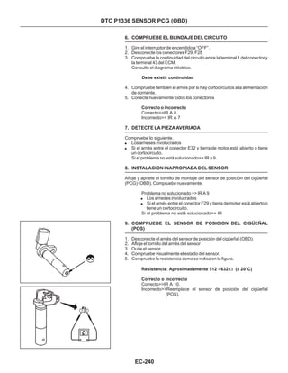 DTC P1336 SENSOR PCG (OBD)
6. COMPRUEBE EL BLINDAJE DEL CIRCUITO
7. DETECTE LA PIEZA AVERIADA
8. INSTALACION INAPROPIADA DEL SENSOR
9. COMPRUEBE EL SENSOR DE POSICION DEL CIGÜEÑAL
(POS)
1. Gire el interruptor de encendido a “OFF”.
2. Desconecte los conectores F29, F28
3. Compruebe la continuidad del circuito entre la terminal 1 del conector y
la terminal 43 del ECM.
Consulte el diagrama eléctrico.
4. Compruebe también el arnés por si hay cortocircuitos a la alimentación
de corriente.
5. Conecte nuevamente todos los conectores
Si el problema no está solucionado>> IR a 9.
1. Desconecte el arnés del sensor de posición del cigüeñal (OBD).
2. Afloje el tornillo del arnés del sensor
3. Quite el sensor.
4. Compruebe visualmente el estado del sensor.
5. Compruebe la resistencia como se indica en la figura.
Correcto>>IR A 8.
Incorrecto>> IR A 7
Compruebe lo siguiente.
Los arneses involucrados
Si el arnés entre el conector E32 y tierra de motor está abierto o tiene
un cortocircuito.
Los arneses involucrados
Si el arnés entre el conector F29 y tierra de motor está abierto o
tiene un cortocircuito.
Si el problema no está solucionado>> IR
Correcto>>IR A 10.
Debe existir continuidad
Resistencia: Aproximadamente 512 - 632 (a 20°C)
Correcto o incorrecto
!
!
!
!
W
Afloje y apriete el tornillo de montaje del sensor de posición del cigüeñal
(PCG) (OBD). Compruebe nuevamente.
Problema no solucionado >> IR A 9
Correcto o incorrecto
Incorrecto>>Reemplace el sensor de posición del cigüeñal
(POS).
EC-240
 